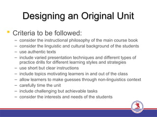 Designing an Original Unit
Designing an Original Unit
 Criteria to be followed:
– consider the instructional philosophy of the main course book
– consider the linguistic and cultural background of the students
– use authentic texts
– include varied presentation techniques and different types of
practice drills for different learning styles and strategies
– use short but clear instructions
– include topics motivating learners in and out of the class
– allow learners to make guesses through non-linguistics context
– carefully time the unit
– include challenging but achievable tasks
– consider the interests and needs of the students
 