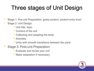 Three stages of Unit Design
Three stages of Unit Design
 Stage 1: Pre-unit Preparation; goals,content, student entry level
 Stage 2: Unit Design;
 Unit title, topic
 Content of the unit
 Collecting and adapting the texts
 Activities
 Unity with smooth transitions between the parts
 Stage 3: Post-unit Preparation:
 Evaluate and revise your unit
 Make adaptation if necessary
 