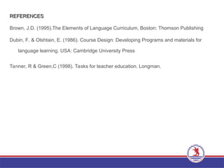 REFERENCES
REFERENCES
Brown, J.D. (1995).The Elements of Language Curriculum, Boston: Thomson Publishing
Dubin, F. & Olshtain, E. (1986). Course Design: Developing Programs and materials for
language learning. USA: Cambridge University Press
Tanner, R & Green,C (1998). Tasks for teacher education. Longman.
 