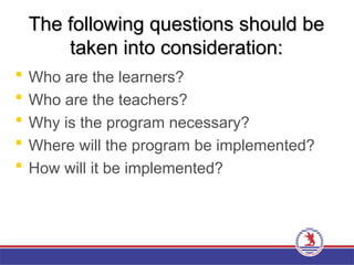 The following questions should be
The following questions should be
taken into consideration:
taken into consideration:
 Who are the learners?
 Who are the teachers?
 Why is the program necessary?
 Where will the program be implemented?
 How will it be implemented?
 