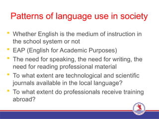 Patterns of language use in society
 Whether English is the medium of instruction in
the school system or not
 EAP (English for Academic Purposes)
 The need for speaking, the need for writing, the
need for reading professional material
 To what extent are technological and scientific
journals available in the local language?
 To what extent do professionals receive training
abroad?
 