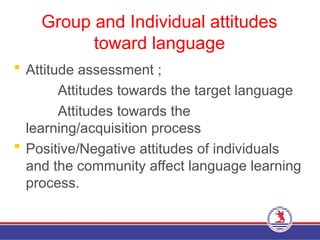 Group and Individual attitudes
toward language
 Attitude assessment ;
Attitudes towards the target language
Attitudes towards the
learning/acquisition process
 Positive/Negative attitudes of individuals
and the community affect language learning
process.
 