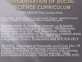 PREPARED BY Prof. Goutam Patra
‘Crriculum’ derived from a Latn word ‘Currer’ means to run.(a
course of path on which one runs to reach the goal)
Introduction: A ceaseless process- a dynamic
phenomenon-changes to society- Multifarious
challenges of to day and tomorrow -reflects
needs and aspiration of the learners-content areas
based on experiences from HISTORY,
Geography, civics, Economics and SOCIOLOGY
NECESITY: Attainment of Personal& social Goal, Dev. Of
Human Resource, Emphasizing Learner centered
Approach, Freedom in selecting Content and Learning
Experiences, Core Components, Language, Math,
Environmental Education, Health Education(1986 NPE)
 