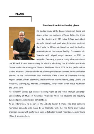 Francisco José Pérez Perelló, piano


He studied music at the Conservatories of Denia and
Alcoy, under the guidance of Sonia Cáller. For three
years he studied with Mª Lluisa Reñaga and Albert
Atenelle (piano), and Jordi Mora (chamber music) at
the Escola de Música de Barcelona and
fi
nished his
piano degree at the Joaquín Rodrigo Conservatory in
Valencia with Miguel Ángel Herranz. In 2002 he
moved to Germany to pursue postgraduate studies at
the Richard Strauss Conservatory in Munich, obtaining the Staatliche Musikreife
Diplom under the tutelage of Thomas Böckheler. Since 2006 he has perfected his
studies with Luca Chiantore in the Musikeon Specializa
ti
on Courses. In this and other
en
ti
ti
es, he has taken courses with professors of the stature of Menahem Pressler,
Miguel Zane
tti
, Dimitri Bashkirov, Anatoli Povzoun, Piero Ra
tt
alino, Josep Colom, Eric
Heidsieck, WanIngOng, Marieta Gormezzano, Josep Vicent Giner, Klaus Kaufmann
and Oliver Kern.


He currently carries out intense teaching work at the "José Manuel Izquierdo"
Conservatory of Music in Catarroja (Valencia) where his students are regularly
awarded prizes in numerous compe
ti
ti
ons.


As an interpreter, he is part of the Alberto Ferrer & Piano Trio that performs
numerous concerts with music by A. Piazzolla, with the Trio Terna and various
chamber groups with performers such as Salvador Tarrasó (Trombone), Javier Guna
(Oboe ), among others.
	 PIANO	
	
 