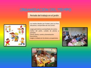ORGANIZACIÓN DEL TIEMPO
Periodo del trabajo en el jardín
Los medios ideados por Froebel, para sus fines
educativos, comprenden de cinco series:
Juegos gimnásticos acompañados de cantos.
Cultivo del jardín, cuidado de plantas y
animales.
Charal, poesía, cuento y dramatización.
Excursiones.
Juegos y trabajo con los dones y ocupaciones.
 