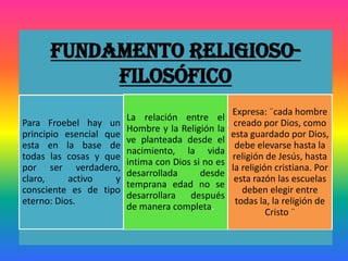 Fundamento Religioso-
Filosófico
Para Froebel hay un
principio esencial que
esta en la base de
todas las cosas y que
por ser verdadero,
claro, activo y
consciente es de tipo
eterno: Dios.
La relación entre el
Hombre y la Religión la
ve planteada desde el
nacimiento, la vida
intima con Dios si no es
desarrollada desde
temprana edad no se
desarrollara después
de manera completa.
Expresa: ¨cada hombre
creado por Dios, como
esta guardado por Dios,
debe elevarse hasta la
religión de Jesús, hasta
la religión cristiana. Por
esta razón las escuelas
deben elegir entre
todas la, la religión de
Cristo ¨
 