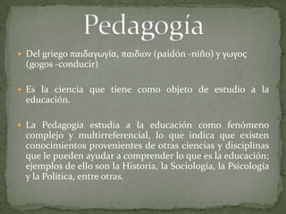  Del griego παιδαγωγία, παιδιον (paidón -niño) y γωγος
  (gogos -conducir)

 Es la ciencia que tiene como objeto de estudio a la
  educación.

 La Pedagogía estudia a la educación como fenómeno
  complejo y multirreferencial, lo que indica que existen
  conocimientos provenientes de otras ciencias y disciplinas
  que le pueden ayudar a comprender lo que es la educación;
  ejemplos de ello son la Historia, la Sociología, la Psicología
  y la Política, entre otras.
 