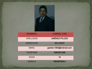 NOMBRES          GABRIEL IVÁN

APELLIDOS      JIMÉNEZ PILOZO

DERECCION          SALCEDO

  EMAIL     gabriel.1993@hotmail.com

TELEFONO          0995261389

  EDAD                19

 CEDULA           050397809-0
 