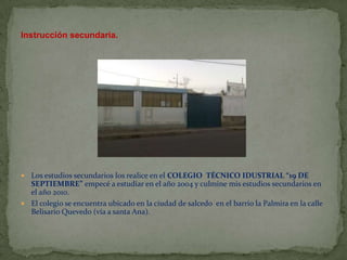 Instrucción secundaria.




 Los estudios secundarios los realice en el COLEGIO TÉCNICO IDUSTRIAL “19 DE
  SEPTIEMBRE” empecé a estudiar en el año 2004 y culmine mis estudios secundarios en
  el año 2010.
 El colegio se encuentra ubicado en la ciudad de salcedo en el barrio la Palmira en la calle
  Belisario Quevedo (vía a santa Ana).
 