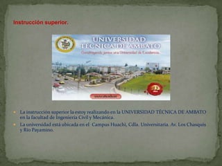 Instrucción superior.




 La instrucción superior la estoy realizando en la UNIVERSIDAD TÉCNICA DE AMBATO
  en la facultad de Ingeniería Civil y Mecánica.
 La universidad está ubicada en el Campus Huachi, Cdla. Universitaria. Av. Los Chasquis
  y Río Payamino.
 