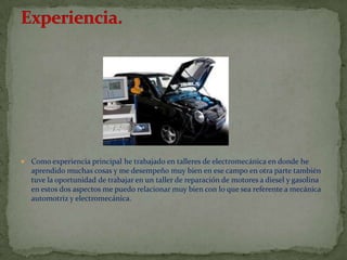    Como experiencia principal he trabajado en talleres de electromecánica en donde he
    aprendido muchas cosas y me desempeño muy bien en ese campo en otra parte también
    tuve la oportunidad de trabajar en un taller de reparación de motores a diesel y gasolina
    en estos dos aspectos me puedo relacionar muy bien con lo que sea referente a mecánica
    automotriz y electromecánica.
 