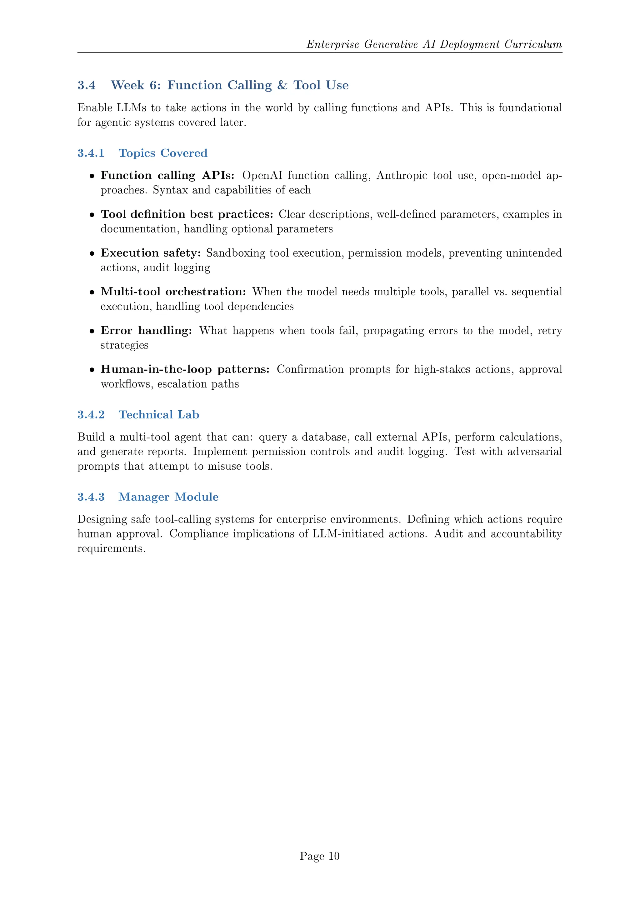 Enterprise Generative AI Deployment Curriculum
3.4 Week 6: Function Calling  Tool Use
Enable LLMs to take actions in the world by calling functions and APIs. This is foundational
for agentic systems covered later.
3.4.1 Topics Covered
ˆ Function calling APIs: OpenAI function calling, Anthropic tool use, open-model ap-
proaches. Syntax and capabilities of each
ˆ Tool denition best practices: Clear descriptions, well-dened parameters, examples in
documentation, handling optional parameters
ˆ Execution safety: Sandboxing tool execution, permission models, preventing unintended
actions, audit logging
ˆ Multi-tool orchestration: When the model needs multiple tools, parallel vs. sequential
execution, handling tool dependencies
ˆ Error handling: What happens when tools fail, propagating errors to the model, retry
strategies
ˆ Human-in-the-loop patterns: Conrmation prompts for high-stakes actions, approval
workows, escalation paths
3.4.2 Technical Lab
Build a multi-tool agent that can: query a database, call external APIs, perform calculations,
and generate reports. Implement permission controls and audit logging. Test with adversarial
prompts that attempt to misuse tools.
3.4.3 Manager Module
Designing safe tool-calling systems for enterprise environments. Dening which actions require
human approval. Compliance implications of LLM-initiated actions. Audit and accountability
requirements.
Page 10
 