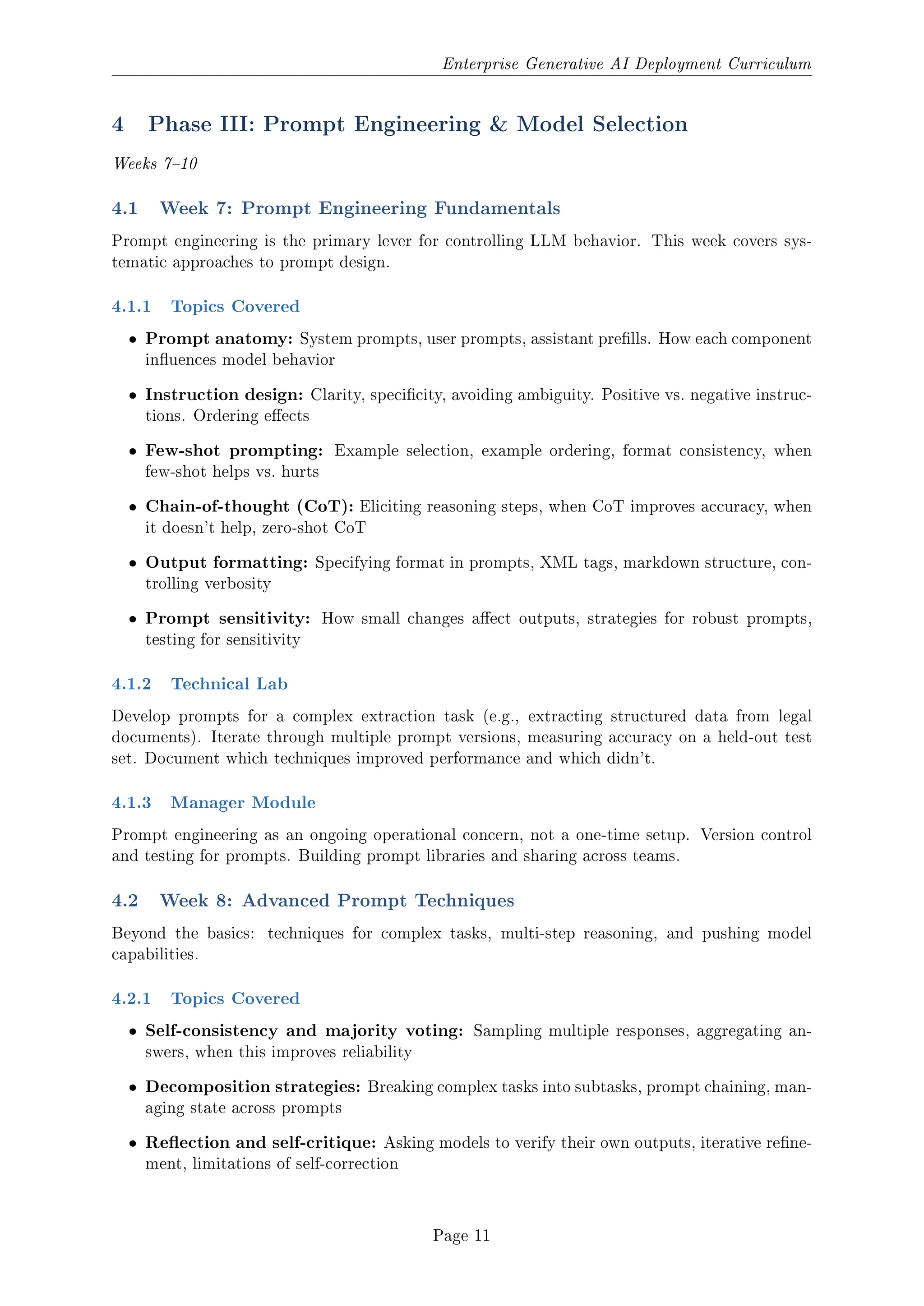 Enterprise Generative AI Deployment Curriculum
4 Phase III: Prompt Engineering  Model Selection
Weeks 710
4.1 Week 7: Prompt Engineering Fundamentals
Prompt engineering is the primary lever for controlling LLM behavior. This week covers sys-
tematic approaches to prompt design.
4.1.1 Topics Covered
ˆ Prompt anatomy: System prompts, user prompts, assistant prells. How each component
inuences model behavior
ˆ Instruction design: Clarity, specicity, avoiding ambiguity. Positive vs. negative instruc-
tions. Ordering eects
ˆ Few-shot prompting: Example selection, example ordering, format consistency, when
few-shot helps vs. hurts
ˆ Chain-of-thought (CoT): Eliciting reasoning steps, when CoT improves accuracy, when
it doesn't help, zero-shot CoT
ˆ Output formatting: Specifying format in prompts, XML tags, markdown structure, con-
trolling verbosity
ˆ Prompt sensitivity: How small changes aect outputs, strategies for robust prompts,
testing for sensitivity
4.1.2 Technical Lab
Develop prompts for a complex extraction task (e.g., extracting structured data from legal
documents). Iterate through multiple prompt versions, measuring accuracy on a held-out test
set. Document which techniques improved performance and which didn't.
4.1.3 Manager Module
Prompt engineering as an ongoing operational concern, not a one-time setup. Version control
and testing for prompts. Building prompt libraries and sharing across teams.
4.2 Week 8: Advanced Prompt Techniques
Beyond the basics: techniques for complex tasks, multi-step reasoning, and pushing model
capabilities.
4.2.1 Topics Covered
ˆ Self-consistency and majority voting: Sampling multiple responses, aggregating an-
swers, when this improves reliability
ˆ Decomposition strategies: Breaking complex tasks into subtasks, prompt chaining, man-
aging state across prompts
ˆ Reection and self-critique: Asking models to verify their own outputs, iterative rene-
ment, limitations of self-correction
Page 11
 