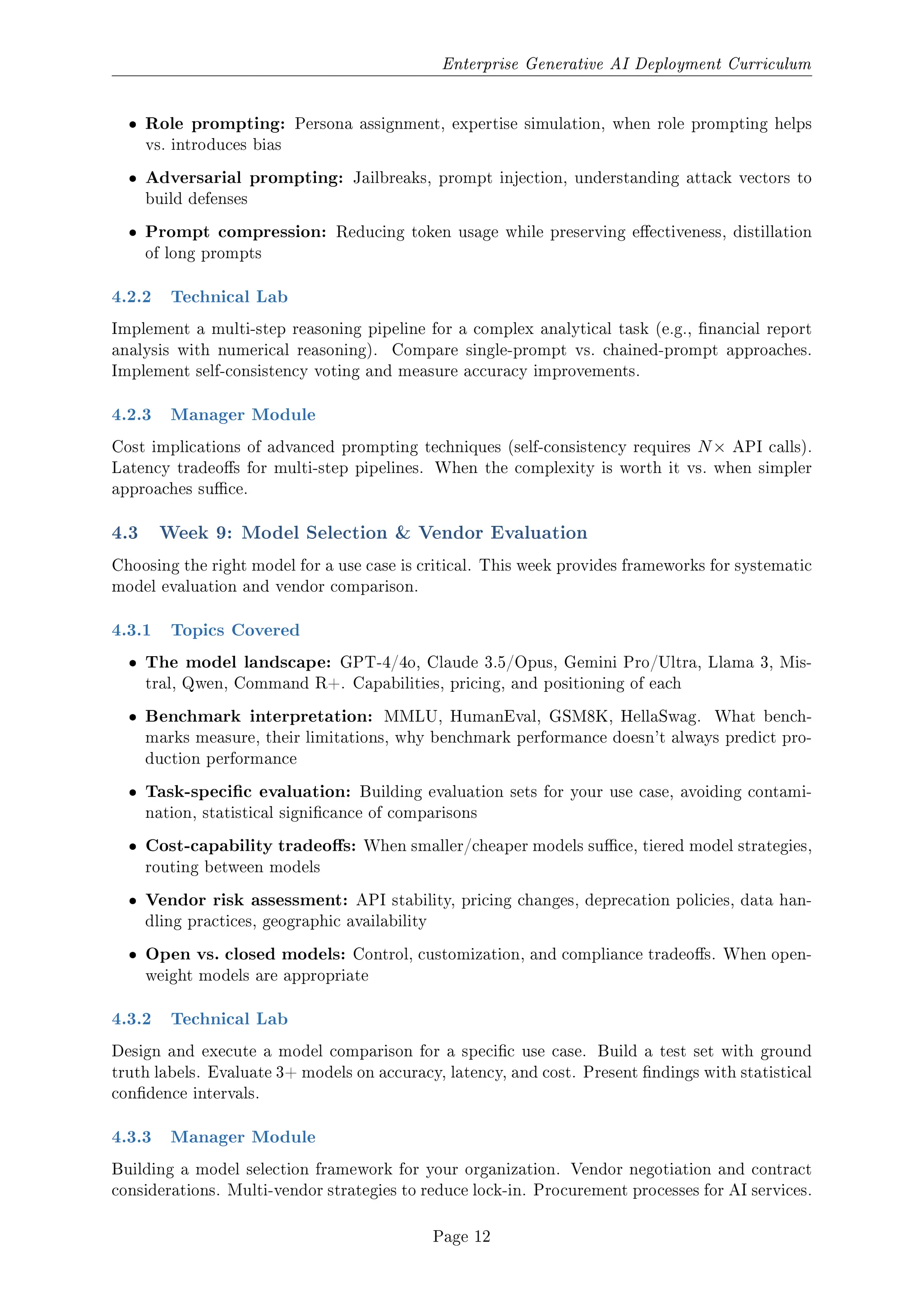 Enterprise Generative AI Deployment Curriculum
ˆ Role prompting: Persona assignment, expertise simulation, when role prompting helps
vs. introduces bias
ˆ Adversarial prompting: Jailbreaks, prompt injection, understanding attack vectors to
build defenses
ˆ Prompt compression: Reducing token usage while preserving eectiveness, distillation
of long prompts
4.2.2 Technical Lab
Implement a multi-step reasoning pipeline for a complex analytical task (e.g., nancial report
analysis with numerical reasoning). Compare single-prompt vs. chained-prompt approaches.
Implement self-consistency voting and measure accuracy improvements.
4.2.3 Manager Module
Cost implications of advanced prompting techniques (self-consistency requires N× API calls).
Latency tradeos for multi-step pipelines. When the complexity is worth it vs. when simpler
approaches suce.
4.3 Week 9: Model Selection  Vendor Evaluation
Choosing the right model for a use case is critical. This week provides frameworks for systematic
model evaluation and vendor comparison.
4.3.1 Topics Covered
ˆ The model landscape: GPT-4/4o, Claude 3.5/Opus, Gemini Pro/Ultra, Llama 3, Mis-
tral, Qwen, Command R+. Capabilities, pricing, and positioning of each
ˆ Benchmark interpretation: MMLU, HumanEval, GSM8K, HellaSwag. What bench-
marks measure, their limitations, why benchmark performance doesn't always predict pro-
duction performance
ˆ Task-specic evaluation: Building evaluation sets for your use case, avoiding contami-
nation, statistical signicance of comparisons
ˆ Cost-capability tradeos: When smaller/cheaper models suce, tiered model strategies,
routing between models
ˆ Vendor risk assessment: API stability, pricing changes, deprecation policies, data han-
dling practices, geographic availability
ˆ Open vs. closed models: Control, customization, and compliance tradeos. When open-
weight models are appropriate
4.3.2 Technical Lab
Design and execute a model comparison for a specic use case. Build a test set with ground
truth labels. Evaluate 3+ models on accuracy, latency, and cost. Present ndings with statistical
condence intervals.
4.3.3 Manager Module
Building a model selection framework for your organization. Vendor negotiation and contract
considerations. Multi-vendor strategies to reduce lock-in. Procurement processes for AI services.
Page 12
 