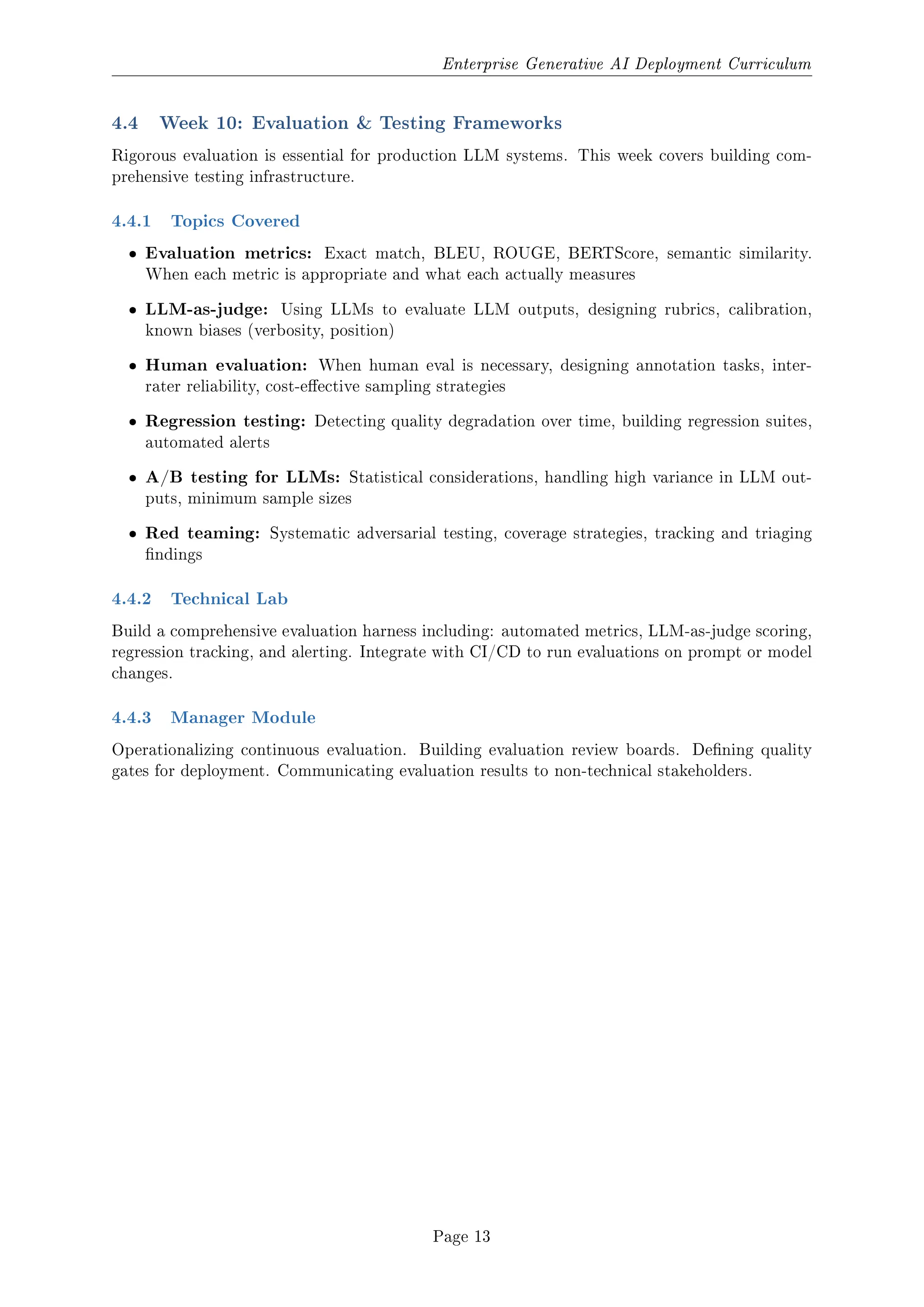Enterprise Generative AI Deployment Curriculum
4.4 Week 10: Evaluation  Testing Frameworks
Rigorous evaluation is essential for production LLM systems. This week covers building com-
prehensive testing infrastructure.
4.4.1 Topics Covered
ˆ Evaluation metrics: Exact match, BLEU, ROUGE, BERTScore, semantic similarity.
When each metric is appropriate and what each actually measures
ˆ LLM-as-judge: Using LLMs to evaluate LLM outputs, designing rubrics, calibration,
known biases (verbosity, position)
ˆ Human evaluation: When human eval is necessary, designing annotation tasks, inter-
rater reliability, cost-eective sampling strategies
ˆ Regression testing: Detecting quality degradation over time, building regression suites,
automated alerts
ˆ A/B testing for LLMs: Statistical considerations, handling high variance in LLM out-
puts, minimum sample sizes
ˆ Red teaming: Systematic adversarial testing, coverage strategies, tracking and triaging
ndings
4.4.2 Technical Lab
Build a comprehensive evaluation harness including: automated metrics, LLM-as-judge scoring,
regression tracking, and alerting. Integrate with CI/CD to run evaluations on prompt or model
changes.
4.4.3 Manager Module
Operationalizing continuous evaluation. Building evaluation review boards. Dening quality
gates for deployment. Communicating evaluation results to non-technical stakeholders.
Page 13
 