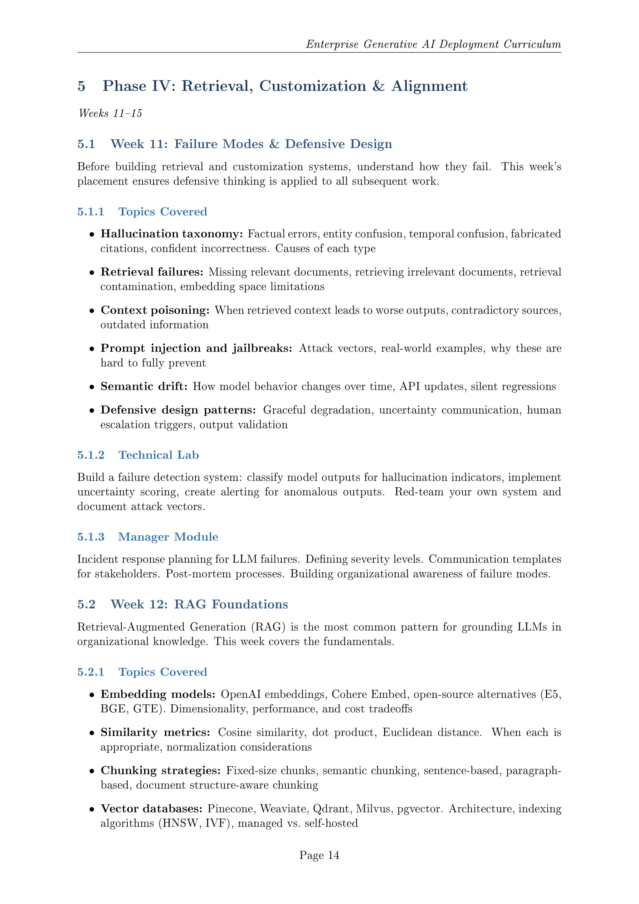 Enterprise Generative AI Deployment Curriculum
5 Phase IV: Retrieval, Customization  Alignment
Weeks 1115
5.1 Week 11: Failure Modes  Defensive Design
Before building retrieval and customization systems, understand how they fail. This week's
placement ensures defensive thinking is applied to all subsequent work.
5.1.1 Topics Covered
ˆ Hallucination taxonomy: Factual errors, entity confusion, temporal confusion, fabricated
citations, condent incorrectness. Causes of each type
ˆ Retrieval failures: Missing relevant documents, retrieving irrelevant documents, retrieval
contamination, embedding space limitations
ˆ Context poisoning: When retrieved context leads to worse outputs, contradictory sources,
outdated information
ˆ Prompt injection and jailbreaks: Attack vectors, real-world examples, why these are
hard to fully prevent
ˆ Semantic drift: How model behavior changes over time, API updates, silent regressions
ˆ Defensive design patterns: Graceful degradation, uncertainty communication, human
escalation triggers, output validation
5.1.2 Technical Lab
Build a failure detection system: classify model outputs for hallucination indicators, implement
uncertainty scoring, create alerting for anomalous outputs. Red-team your own system and
document attack vectors.
5.1.3 Manager Module
Incident response planning for LLM failures. Dening severity levels. Communication templates
for stakeholders. Post-mortem processes. Building organizational awareness of failure modes.
5.2 Week 12: RAG Foundations
Retrieval-Augmented Generation (RAG) is the most common pattern for grounding LLMs in
organizational knowledge. This week covers the fundamentals.
5.2.1 Topics Covered
ˆ Embedding models: OpenAI embeddings, Cohere Embed, open-source alternatives (E5,
BGE, GTE). Dimensionality, performance, and cost tradeos
ˆ Similarity metrics: Cosine similarity, dot product, Euclidean distance. When each is
appropriate, normalization considerations
ˆ Chunking strategies: Fixed-size chunks, semantic chunking, sentence-based, paragraph-
based, document structure-aware chunking
ˆ Vector databases: Pinecone, Weaviate, Qdrant, Milvus, pgvector. Architecture, indexing
algorithms (HNSW, IVF), managed vs. self-hosted
Page 14
 