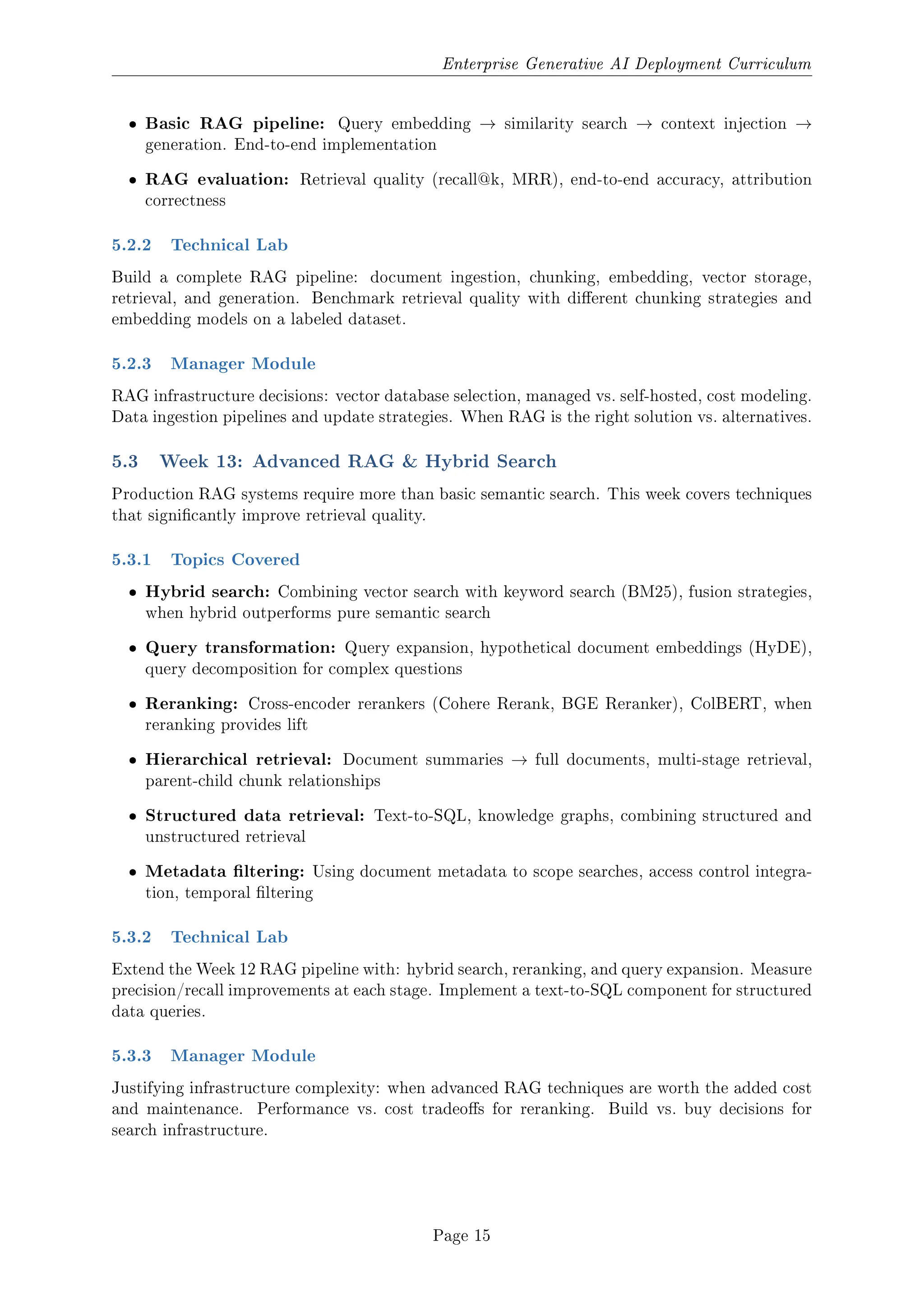 Enterprise Generative AI Deployment Curriculum
ˆ Basic RAG pipeline: Query embedding → similarity search → context injection →
generation. End-to-end implementation
ˆ RAG evaluation: Retrieval quality (recall@k, MRR), end-to-end accuracy, attribution
correctness
5.2.2 Technical Lab
Build a complete RAG pipeline: document ingestion, chunking, embedding, vector storage,
retrieval, and generation. Benchmark retrieval quality with dierent chunking strategies and
embedding models on a labeled dataset.
5.2.3 Manager Module
RAG infrastructure decisions: vector database selection, managed vs. self-hosted, cost modeling.
Data ingestion pipelines and update strategies. When RAG is the right solution vs. alternatives.
5.3 Week 13: Advanced RAG  Hybrid Search
Production RAG systems require more than basic semantic search. This week covers techniques
that signicantly improve retrieval quality.
5.3.1 Topics Covered
ˆ Hybrid search: Combining vector search with keyword search (BM25), fusion strategies,
when hybrid outperforms pure semantic search
ˆ Query transformation: Query expansion, hypothetical document embeddings (HyDE),
query decomposition for complex questions
ˆ Reranking: Cross-encoder rerankers (Cohere Rerank, BGE Reranker), ColBERT, when
reranking provides lift
ˆ Hierarchical retrieval: Document summaries → full documents, multi-stage retrieval,
parent-child chunk relationships
ˆ Structured data retrieval: Text-to-SQL, knowledge graphs, combining structured and
unstructured retrieval
ˆ Metadata ltering: Using document metadata to scope searches, access control integra-
tion, temporal ltering
5.3.2 Technical Lab
Extend the Week 12 RAG pipeline with: hybrid search, reranking, and query expansion. Measure
precision/recall improvements at each stage. Implement a text-to-SQL component for structured
data queries.
5.3.3 Manager Module
Justifying infrastructure complexity: when advanced RAG techniques are worth the added cost
and maintenance. Performance vs. cost tradeos for reranking. Build vs. buy decisions for
search infrastructure.
Page 15
 
