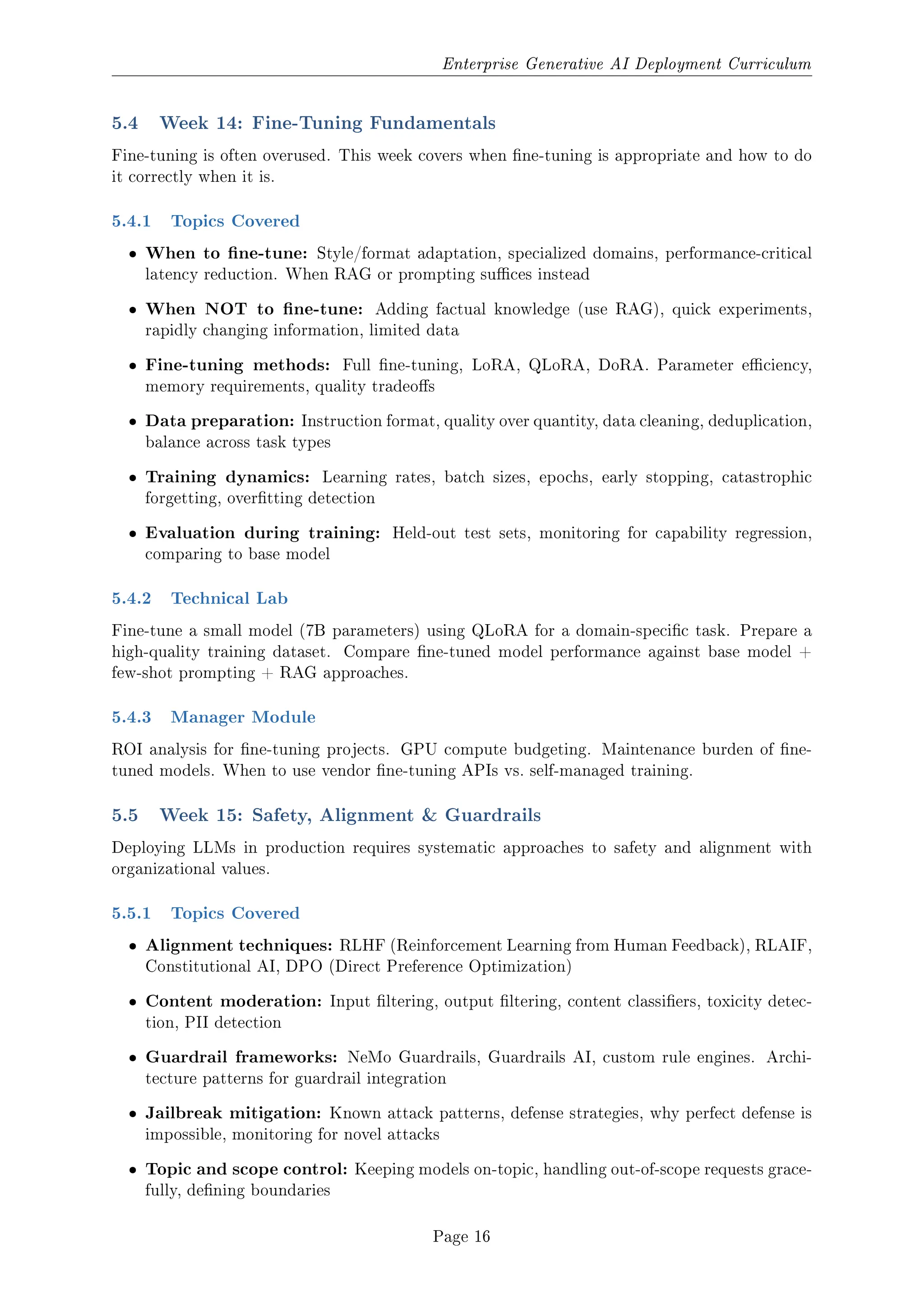 Enterprise Generative AI Deployment Curriculum
5.4 Week 14: Fine-Tuning Fundamentals
Fine-tuning is often overused. This week covers when ne-tuning is appropriate and how to do
it correctly when it is.
5.4.1 Topics Covered
ˆ When to ne-tune: Style/format adaptation, specialized domains, performance-critical
latency reduction. When RAG or prompting suces instead
ˆ When NOT to ne-tune: Adding factual knowledge (use RAG), quick experiments,
rapidly changing information, limited data
ˆ Fine-tuning methods: Full ne-tuning, LoRA, QLoRA, DoRA. Parameter eciency,
memory requirements, quality tradeos
ˆ Data preparation: Instruction format, quality over quantity, data cleaning, deduplication,
balance across task types
ˆ Training dynamics: Learning rates, batch sizes, epochs, early stopping, catastrophic
forgetting, overtting detection
ˆ Evaluation during training: Held-out test sets, monitoring for capability regression,
comparing to base model
5.4.2 Technical Lab
Fine-tune a small model (7B parameters) using QLoRA for a domain-specic task. Prepare a
high-quality training dataset. Compare ne-tuned model performance against base model +
few-shot prompting + RAG approaches.
5.4.3 Manager Module
ROI analysis for ne-tuning projects. GPU compute budgeting. Maintenance burden of ne-
tuned models. When to use vendor ne-tuning APIs vs. self-managed training.
5.5 Week 15: Safety, Alignment  Guardrails
Deploying LLMs in production requires systematic approaches to safety and alignment with
organizational values.
5.5.1 Topics Covered
ˆ Alignment techniques: RLHF (Reinforcement Learning from Human Feedback), RLAIF,
Constitutional AI, DPO (Direct Preference Optimization)
ˆ Content moderation: Input ltering, output ltering, content classiers, toxicity detec-
tion, PII detection
ˆ Guardrail frameworks: NeMo Guardrails, Guardrails AI, custom rule engines. Archi-
tecture patterns for guardrail integration
ˆ Jailbreak mitigation: Known attack patterns, defense strategies, why perfect defense is
impossible, monitoring for novel attacks
ˆ Topic and scope control: Keeping models on-topic, handling out-of-scope requests grace-
fully, dening boundaries
Page 16
 
