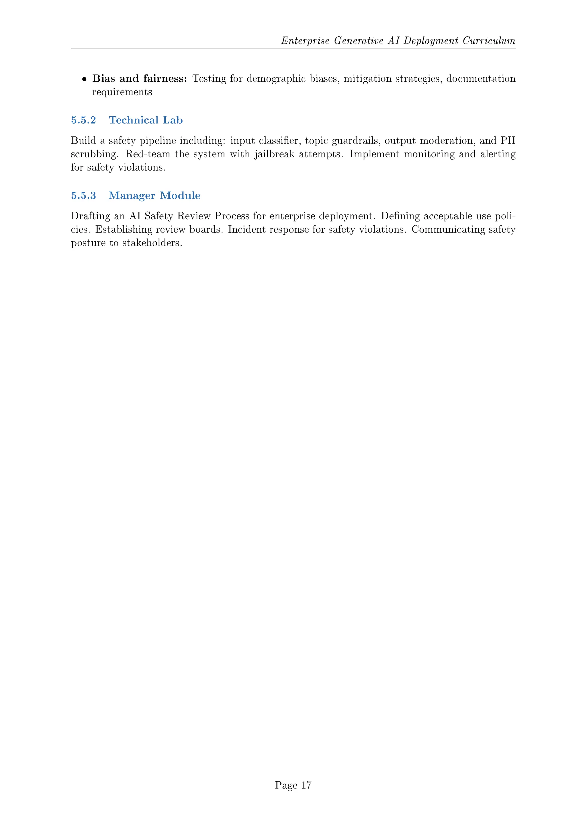 Enterprise Generative AI Deployment Curriculum
ˆ Bias and fairness: Testing for demographic biases, mitigation strategies, documentation
requirements
5.5.2 Technical Lab
Build a safety pipeline including: input classier, topic guardrails, output moderation, and PII
scrubbing. Red-team the system with jailbreak attempts. Implement monitoring and alerting
for safety violations.
5.5.3 Manager Module
Drafting an AI Safety Review Process for enterprise deployment. Dening acceptable use poli-
cies. Establishing review boards. Incident response for safety violations. Communicating safety
posture to stakeholders.
Page 17
 