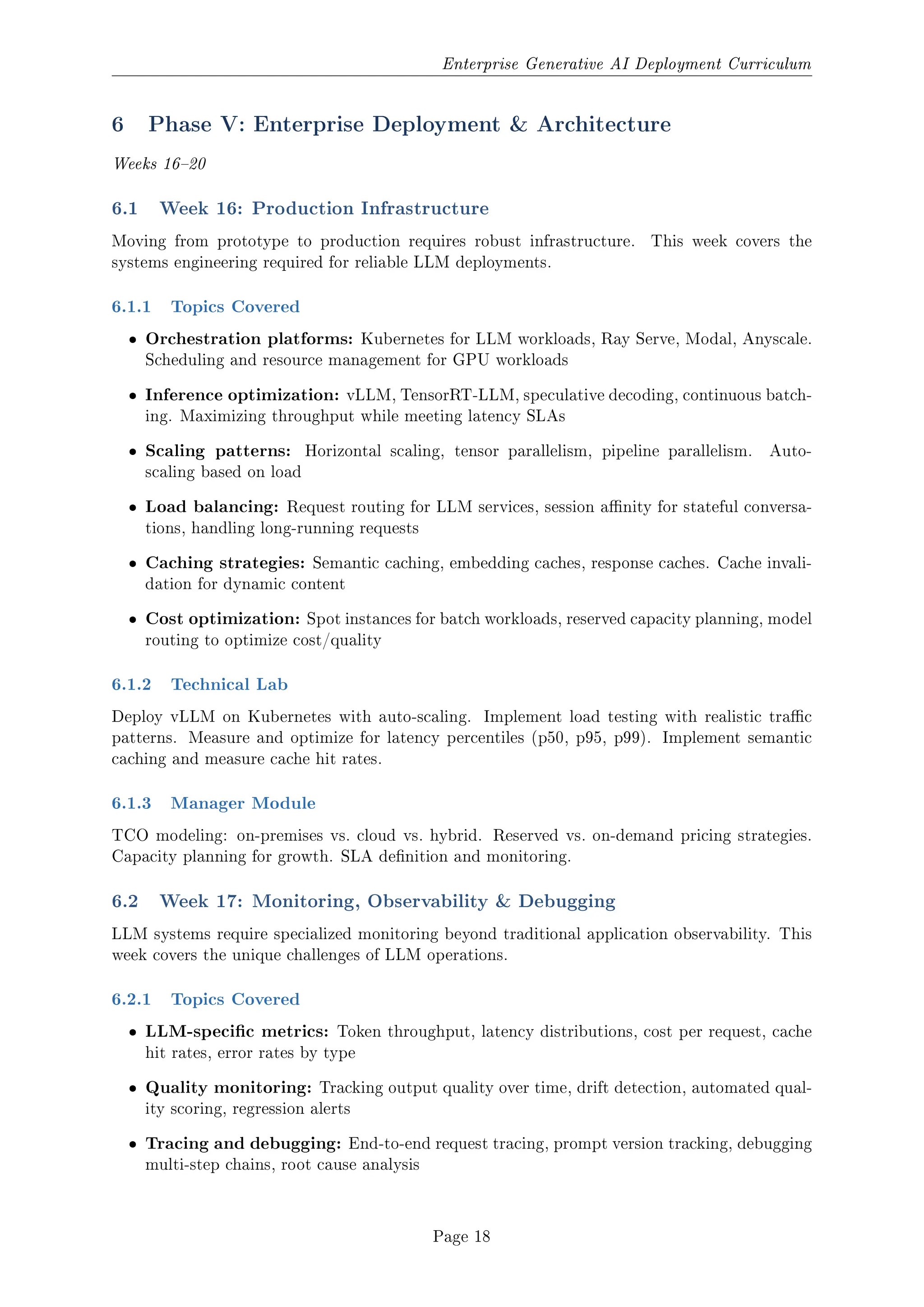 Enterprise Generative AI Deployment Curriculum
6 Phase V: Enterprise Deployment  Architecture
Weeks 1620
6.1 Week 16: Production Infrastructure
Moving from prototype to production requires robust infrastructure. This week covers the
systems engineering required for reliable LLM deployments.
6.1.1 Topics Covered
ˆ Orchestration platforms: Kubernetes for LLM workloads, Ray Serve, Modal, Anyscale.
Scheduling and resource management for GPU workloads
ˆ Inference optimization: vLLM, TensorRT-LLM, speculative decoding, continuous batch-
ing. Maximizing throughput while meeting latency SLAs
ˆ Scaling patterns: Horizontal scaling, tensor parallelism, pipeline parallelism. Auto-
scaling based on load
ˆ Load balancing: Request routing for LLM services, session anity for stateful conversa-
tions, handling long-running requests
ˆ Caching strategies: Semantic caching, embedding caches, response caches. Cache invali-
dation for dynamic content
ˆ Cost optimization: Spot instances for batch workloads, reserved capacity planning, model
routing to optimize cost/quality
6.1.2 Technical Lab
Deploy vLLM on Kubernetes with auto-scaling. Implement load testing with realistic trac
patterns. Measure and optimize for latency percentiles (p50, p95, p99). Implement semantic
caching and measure cache hit rates.
6.1.3 Manager Module
TCO modeling: on-premises vs. cloud vs. hybrid. Reserved vs. on-demand pricing strategies.
Capacity planning for growth. SLA denition and monitoring.
6.2 Week 17: Monitoring, Observability  Debugging
LLM systems require specialized monitoring beyond traditional application observability. This
week covers the unique challenges of LLM operations.
6.2.1 Topics Covered
ˆ LLM-specic metrics: Token throughput, latency distributions, cost per request, cache
hit rates, error rates by type
ˆ Quality monitoring: Tracking output quality over time, drift detection, automated qual-
ity scoring, regression alerts
ˆ Tracing and debugging: End-to-end request tracing, prompt version tracking, debugging
multi-step chains, root cause analysis
Page 18
 