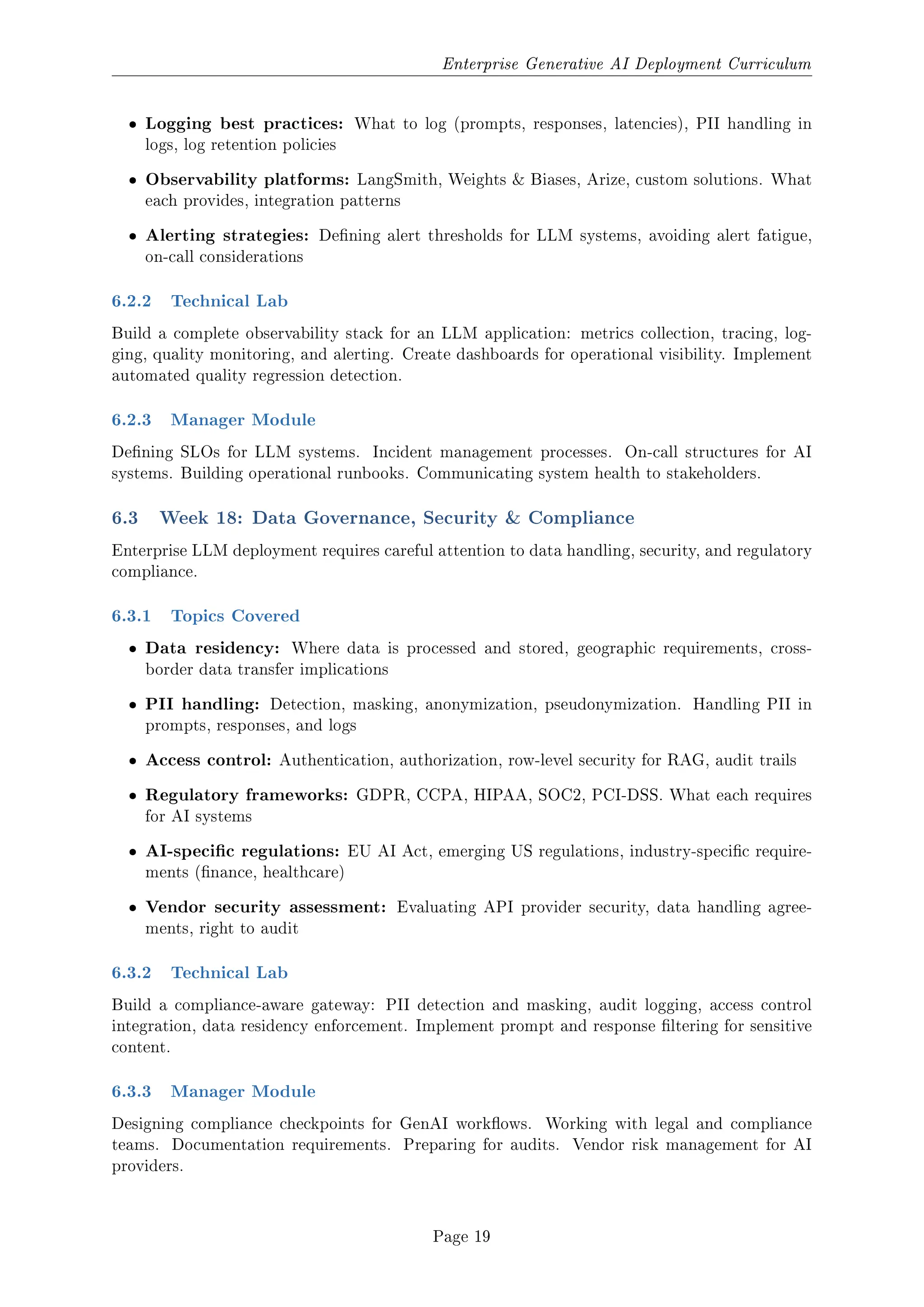 Enterprise Generative AI Deployment Curriculum
ˆ Logging best practices: What to log (prompts, responses, latencies), PII handling in
logs, log retention policies
ˆ Observability platforms: LangSmith, Weights  Biases, Arize, custom solutions. What
each provides, integration patterns
ˆ Alerting strategies: Dening alert thresholds for LLM systems, avoiding alert fatigue,
on-call considerations
6.2.2 Technical Lab
Build a complete observability stack for an LLM application: metrics collection, tracing, log-
ging, quality monitoring, and alerting. Create dashboards for operational visibility. Implement
automated quality regression detection.
6.2.3 Manager Module
Dening SLOs for LLM systems. Incident management processes. On-call structures for AI
systems. Building operational runbooks. Communicating system health to stakeholders.
6.3 Week 18: Data Governance, Security  Compliance
Enterprise LLM deployment requires careful attention to data handling, security, and regulatory
compliance.
6.3.1 Topics Covered
ˆ Data residency: Where data is processed and stored, geographic requirements, cross-
border data transfer implications
ˆ PII handling: Detection, masking, anonymization, pseudonymization. Handling PII in
prompts, responses, and logs
ˆ Access control: Authentication, authorization, row-level security for RAG, audit trails
ˆ Regulatory frameworks: GDPR, CCPA, HIPAA, SOC2, PCI-DSS. What each requires
for AI systems
ˆ AI-specic regulations: EU AI Act, emerging US regulations, industry-specic require-
ments (nance, healthcare)
ˆ Vendor security assessment: Evaluating API provider security, data handling agree-
ments, right to audit
6.3.2 Technical Lab
Build a compliance-aware gateway: PII detection and masking, audit logging, access control
integration, data residency enforcement. Implement prompt and response ltering for sensitive
content.
6.3.3 Manager Module
Designing compliance checkpoints for GenAI workows. Working with legal and compliance
teams. Documentation requirements. Preparing for audits. Vendor risk management for AI
providers.
Page 19
 