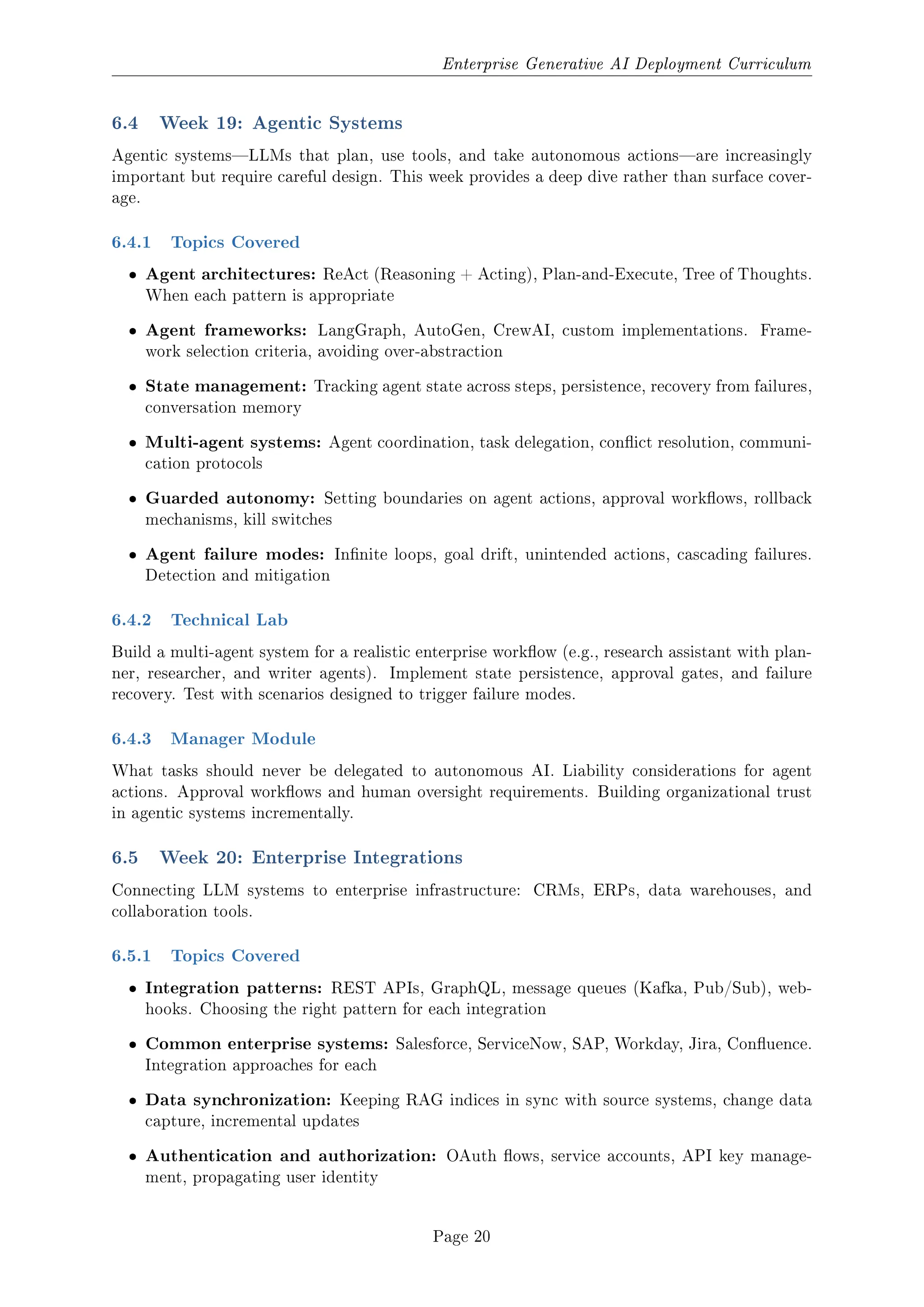 Enterprise Generative AI Deployment Curriculum
6.4 Week 19: Agentic Systems
Agentic systemsLLMs that plan, use tools, and take autonomous actionsare increasingly
important but require careful design. This week provides a deep dive rather than surface cover-
age.
6.4.1 Topics Covered
ˆ Agent architectures: ReAct (Reasoning + Acting), Plan-and-Execute, Tree of Thoughts.
When each pattern is appropriate
ˆ Agent frameworks: LangGraph, AutoGen, CrewAI, custom implementations. Frame-
work selection criteria, avoiding over-abstraction
ˆ State management: Tracking agent state across steps, persistence, recovery from failures,
conversation memory
ˆ Multi-agent systems: Agent coordination, task delegation, conict resolution, communi-
cation protocols
ˆ Guarded autonomy: Setting boundaries on agent actions, approval workows, rollback
mechanisms, kill switches
ˆ Agent failure modes: Innite loops, goal drift, unintended actions, cascading failures.
Detection and mitigation
6.4.2 Technical Lab
Build a multi-agent system for a realistic enterprise workow (e.g., research assistant with plan-
ner, researcher, and writer agents). Implement state persistence, approval gates, and failure
recovery. Test with scenarios designed to trigger failure modes.
6.4.3 Manager Module
What tasks should never be delegated to autonomous AI. Liability considerations for agent
actions. Approval workows and human oversight requirements. Building organizational trust
in agentic systems incrementally.
6.5 Week 20: Enterprise Integrations
Connecting LLM systems to enterprise infrastructure: CRMs, ERPs, data warehouses, and
collaboration tools.
6.5.1 Topics Covered
ˆ Integration patterns: REST APIs, GraphQL, message queues (Kafka, Pub/Sub), web-
hooks. Choosing the right pattern for each integration
ˆ Common enterprise systems: Salesforce, ServiceNow, SAP, Workday, Jira, Conuence.
Integration approaches for each
ˆ Data synchronization: Keeping RAG indices in sync with source systems, change data
capture, incremental updates
ˆ Authentication and authorization: OAuth ows, service accounts, API key manage-
ment, propagating user identity
Page 20
 