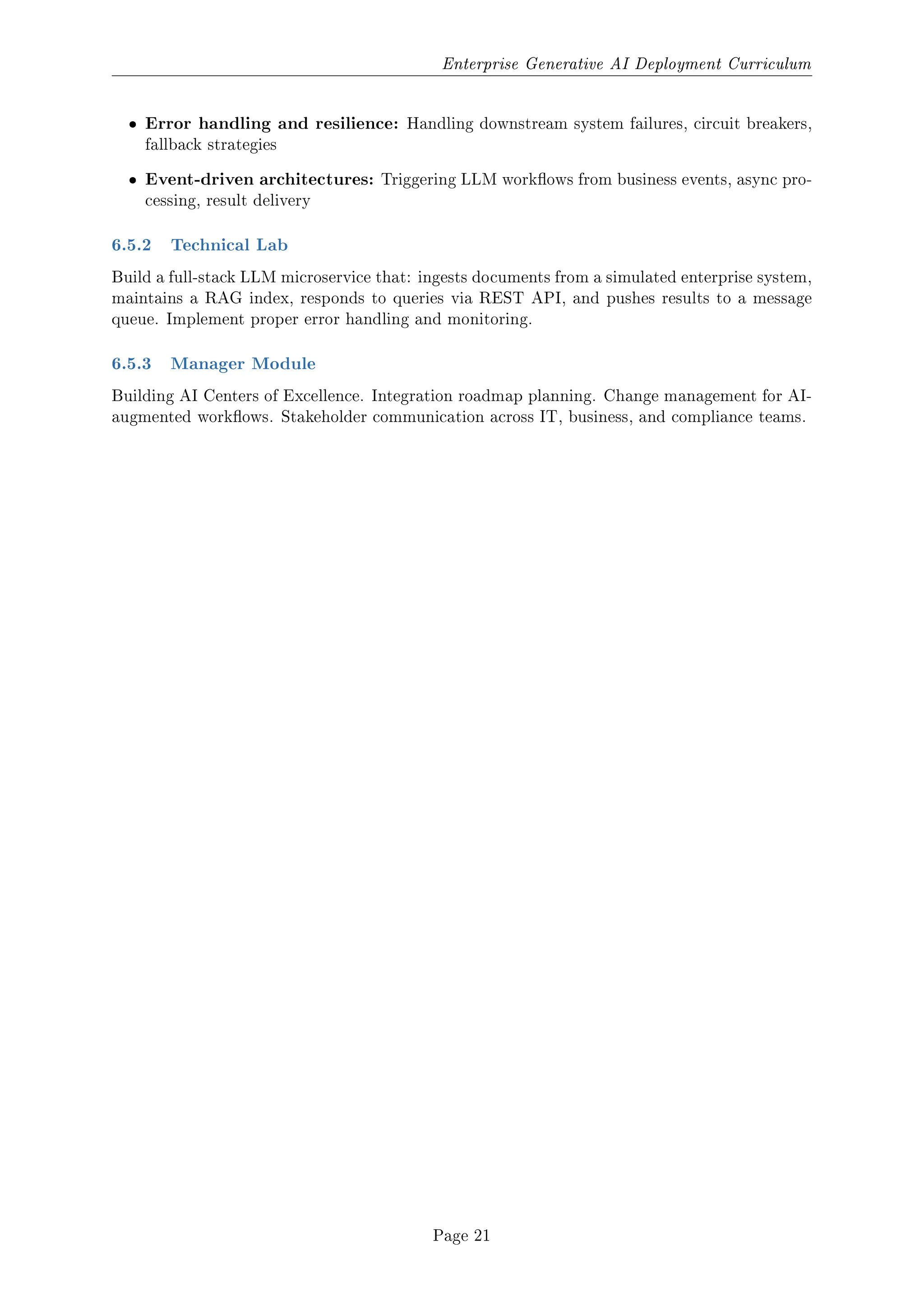 Enterprise Generative AI Deployment Curriculum
ˆ Error handling and resilience: Handling downstream system failures, circuit breakers,
fallback strategies
ˆ Event-driven architectures: Triggering LLM workows from business events, async pro-
cessing, result delivery
6.5.2 Technical Lab
Build a full-stack LLM microservice that: ingests documents from a simulated enterprise system,
maintains a RAG index, responds to queries via REST API, and pushes results to a message
queue. Implement proper error handling and monitoring.
6.5.3 Manager Module
Building AI Centers of Excellence. Integration roadmap planning. Change management for AI-
augmented workows. Stakeholder communication across IT, business, and compliance teams.
Page 21
 