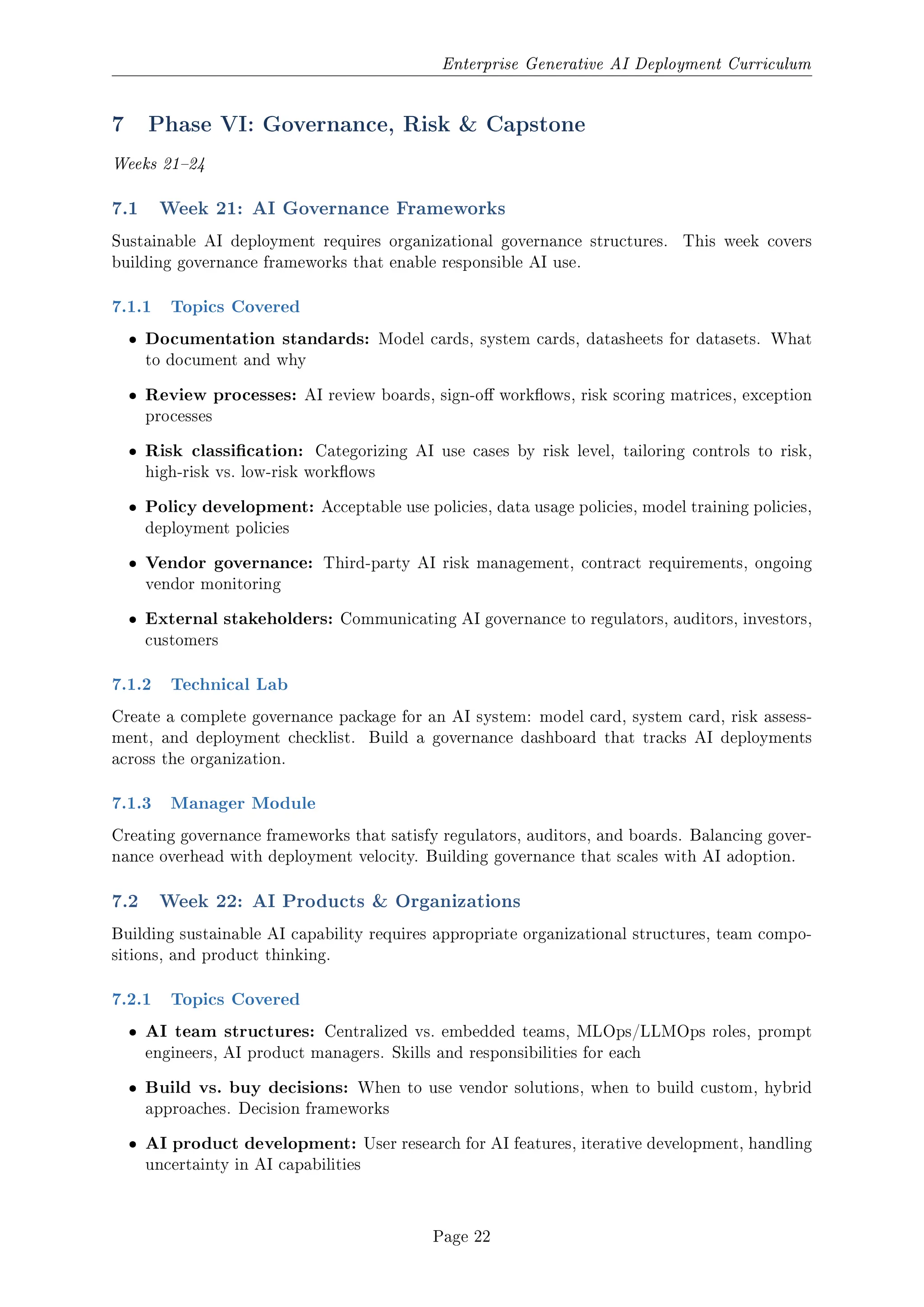 Enterprise Generative AI Deployment Curriculum
7 Phase VI: Governance, Risk  Capstone
Weeks 2124
7.1 Week 21: AI Governance Frameworks
Sustainable AI deployment requires organizational governance structures. This week covers
building governance frameworks that enable responsible AI use.
7.1.1 Topics Covered
ˆ Documentation standards: Model cards, system cards, datasheets for datasets. What
to document and why
ˆ Review processes: AI review boards, sign-o workows, risk scoring matrices, exception
processes
ˆ Risk classication: Categorizing AI use cases by risk level, tailoring controls to risk,
high-risk vs. low-risk workows
ˆ Policy development: Acceptable use policies, data usage policies, model training policies,
deployment policies
ˆ Vendor governance: Third-party AI risk management, contract requirements, ongoing
vendor monitoring
ˆ External stakeholders: Communicating AI governance to regulators, auditors, investors,
customers
7.1.2 Technical Lab
Create a complete governance package for an AI system: model card, system card, risk assess-
ment, and deployment checklist. Build a governance dashboard that tracks AI deployments
across the organization.
7.1.3 Manager Module
Creating governance frameworks that satisfy regulators, auditors, and boards. Balancing gover-
nance overhead with deployment velocity. Building governance that scales with AI adoption.
7.2 Week 22: AI Products  Organizations
Building sustainable AI capability requires appropriate organizational structures, team compo-
sitions, and product thinking.
7.2.1 Topics Covered
ˆ AI team structures: Centralized vs. embedded teams, MLOps/LLMOps roles, prompt
engineers, AI product managers. Skills and responsibilities for each
ˆ Build vs. buy decisions: When to use vendor solutions, when to build custom, hybrid
approaches. Decision frameworks
ˆ AI product development: User research for AI features, iterative development, handling
uncertainty in AI capabilities
Page 22
 