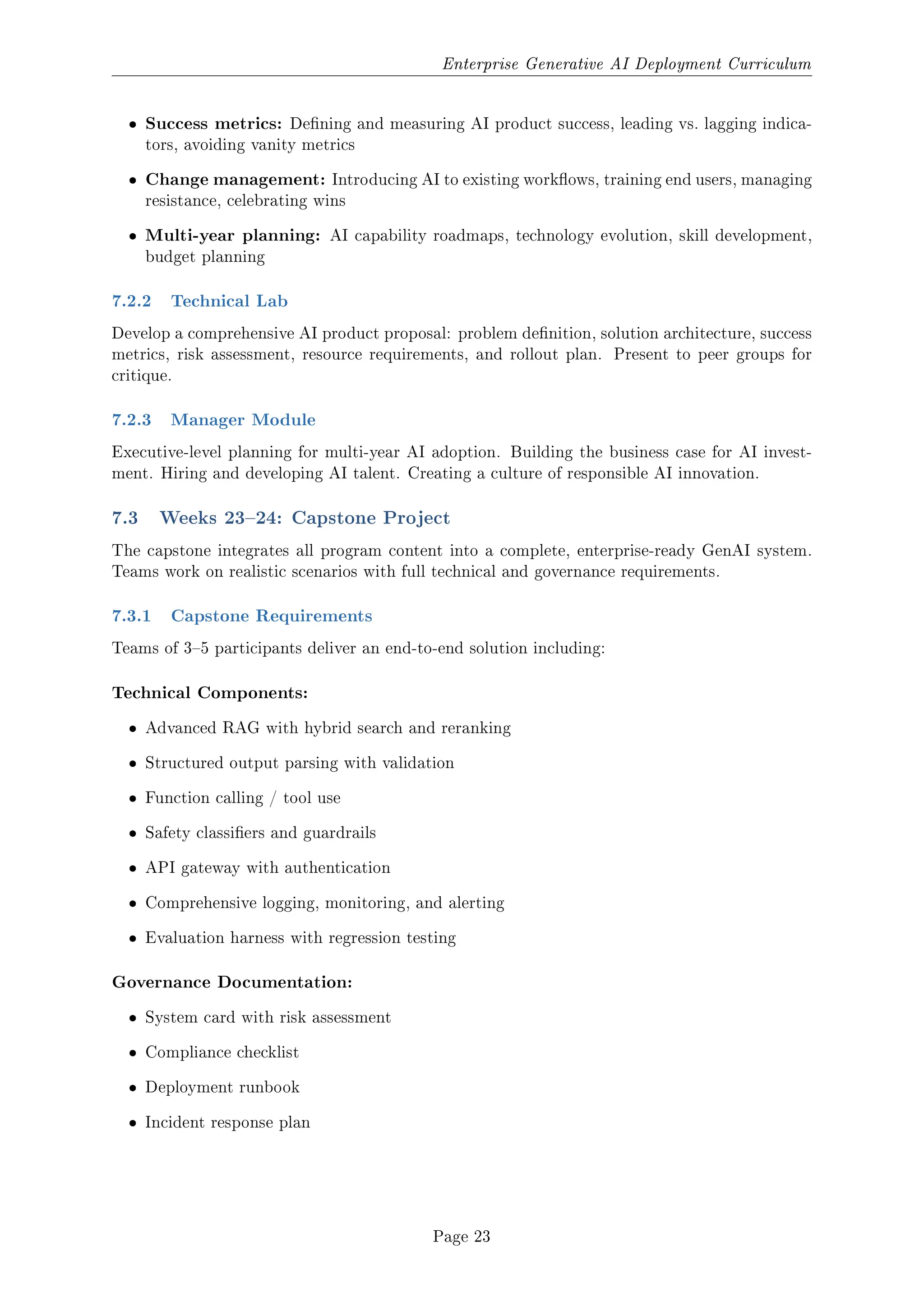 Enterprise Generative AI Deployment Curriculum
ˆ Success metrics: Dening and measuring AI product success, leading vs. lagging indica-
tors, avoiding vanity metrics
ˆ Change management: Introducing AI to existing workows, training end users, managing
resistance, celebrating wins
ˆ Multi-year planning: AI capability roadmaps, technology evolution, skill development,
budget planning
7.2.2 Technical Lab
Develop a comprehensive AI product proposal: problem denition, solution architecture, success
metrics, risk assessment, resource requirements, and rollout plan. Present to peer groups for
critique.
7.2.3 Manager Module
Executive-level planning for multi-year AI adoption. Building the business case for AI invest-
ment. Hiring and developing AI talent. Creating a culture of responsible AI innovation.
7.3 Weeks 2324: Capstone Project
The capstone integrates all program content into a complete, enterprise-ready GenAI system.
Teams work on realistic scenarios with full technical and governance requirements.
7.3.1 Capstone Requirements
Teams of 35 participants deliver an end-to-end solution including:
Technical Components:
ˆ Advanced RAG with hybrid search and reranking
ˆ Structured output parsing with validation
ˆ Function calling / tool use
ˆ Safety classiers and guardrails
ˆ API gateway with authentication
ˆ Comprehensive logging, monitoring, and alerting
ˆ Evaluation harness with regression testing
Governance Documentation:
ˆ System card with risk assessment
ˆ Compliance checklist
ˆ Deployment runbook
ˆ Incident response plan
Page 23
 