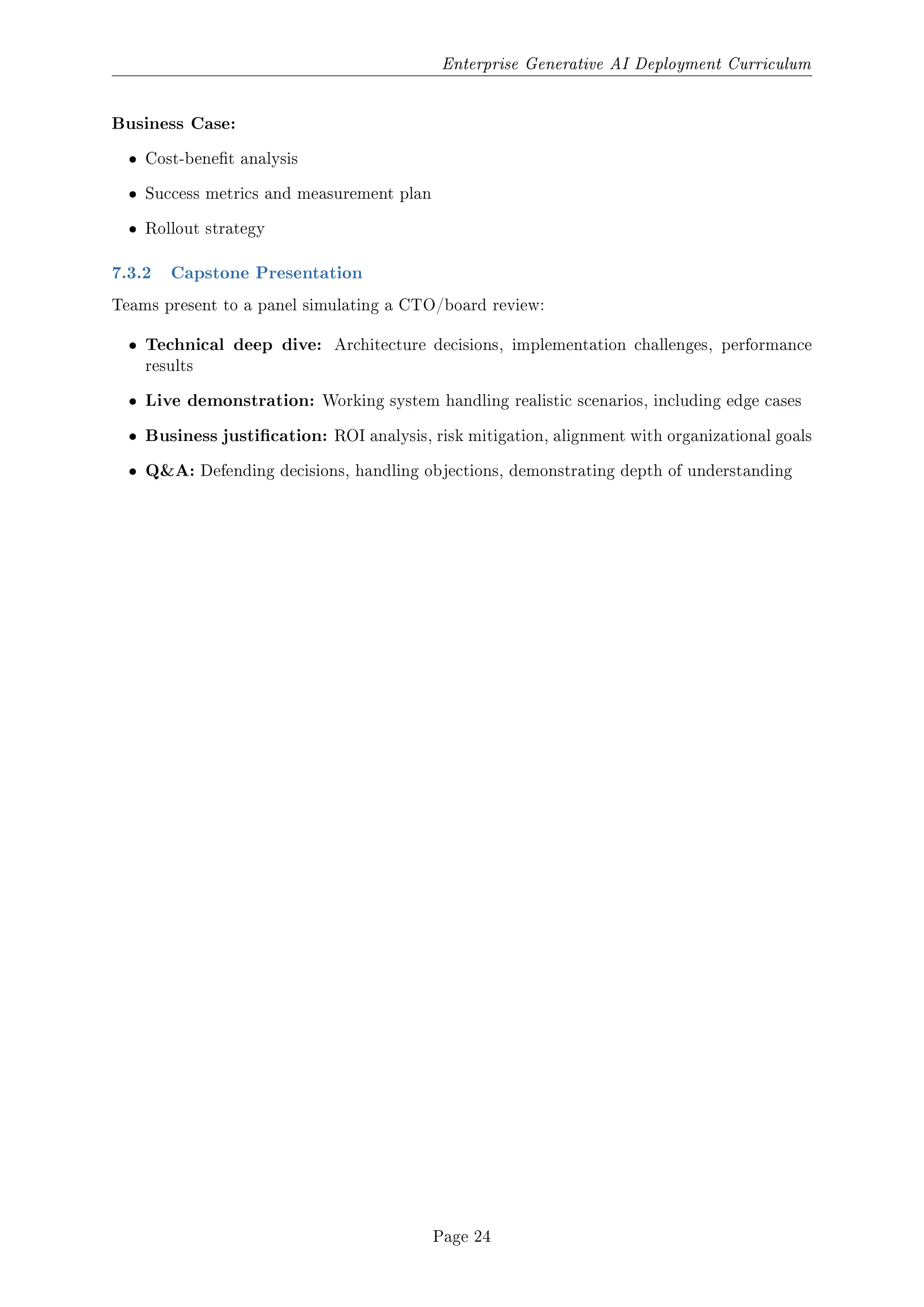 Enterprise Generative AI Deployment Curriculum
Business Case:
ˆ Cost-benet analysis
ˆ Success metrics and measurement plan
ˆ Rollout strategy
7.3.2 Capstone Presentation
Teams present to a panel simulating a CTO/board review:
ˆ Technical deep dive: Architecture decisions, implementation challenges, performance
results
ˆ Live demonstration: Working system handling realistic scenarios, including edge cases
ˆ Business justication: ROI analysis, risk mitigation, alignment with organizational goals
ˆ QA: Defending decisions, handling objections, demonstrating depth of understanding
Page 24
 
