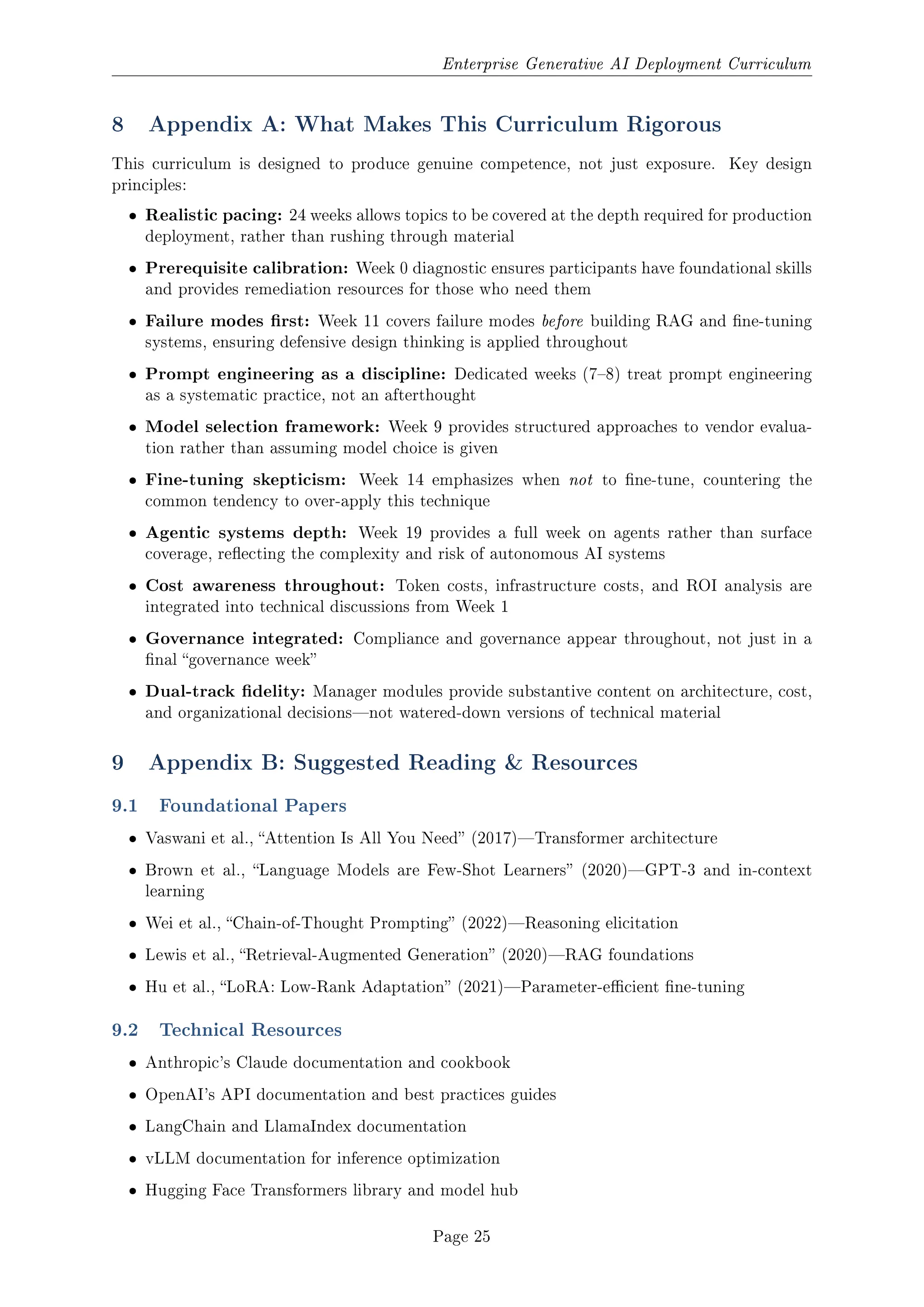 Enterprise Generative AI Deployment Curriculum
8 Appendix A: What Makes This Curriculum Rigorous
This curriculum is designed to produce genuine competence, not just exposure. Key design
principles:
ˆ Realistic pacing: 24 weeks allows topics to be covered at the depth required for production
deployment, rather than rushing through material
ˆ Prerequisite calibration: Week 0 diagnostic ensures participants have foundational skills
and provides remediation resources for those who need them
ˆ Failure modes rst: Week 11 covers failure modes before building RAG and ne-tuning
systems, ensuring defensive design thinking is applied throughout
ˆ Prompt engineering as a discipline: Dedicated weeks (78) treat prompt engineering
as a systematic practice, not an afterthought
ˆ Model selection framework: Week 9 provides structured approaches to vendor evalua-
tion rather than assuming model choice is given
ˆ Fine-tuning skepticism: Week 14 emphasizes when not to ne-tune, countering the
common tendency to over-apply this technique
ˆ Agentic systems depth: Week 19 provides a full week on agents rather than surface
coverage, reecting the complexity and risk of autonomous AI systems
ˆ Cost awareness throughout: Token costs, infrastructure costs, and ROI analysis are
integrated into technical discussions from Week 1
ˆ Governance integrated: Compliance and governance appear throughout, not just in a
nal governance week
ˆ Dual-track delity: Manager modules provide substantive content on architecture, cost,
and organizational decisionsnot watered-down versions of technical material
9 Appendix B: Suggested Reading  Resources
9.1 Foundational Papers
ˆ Vaswani et al., Attention Is All You Need (2017)Transformer architecture
ˆ Brown et al., Language Models are Few-Shot Learners (2020)GPT-3 and in-context
learning
ˆ Wei et al., Chain-of-Thought Prompting (2022)Reasoning elicitation
ˆ Lewis et al., Retrieval-Augmented Generation (2020)RAG foundations
ˆ Hu et al., LoRA: Low-Rank Adaptation (2021)Parameter-ecient ne-tuning
9.2 Technical Resources
ˆ Anthropic's Claude documentation and cookbook
ˆ OpenAI's API documentation and best practices guides
ˆ LangChain and LlamaIndex documentation
ˆ vLLM documentation for inference optimization
ˆ Hugging Face Transformers library and model hub
Page 25
 