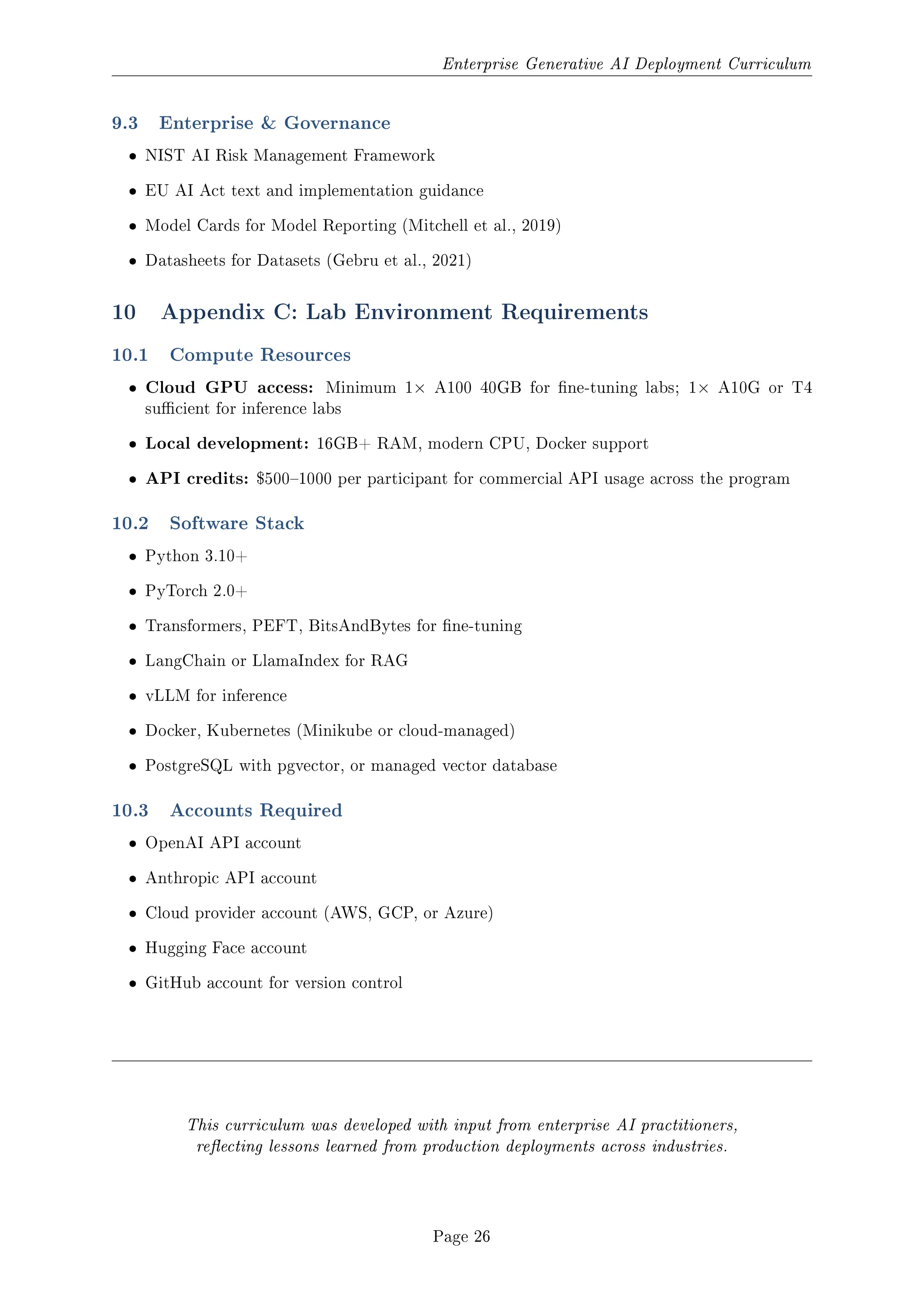Enterprise Generative AI Deployment Curriculum
9.3 Enterprise  Governance
ˆ NIST AI Risk Management Framework
ˆ EU AI Act text and implementation guidance
ˆ Model Cards for Model Reporting (Mitchell et al., 2019)
ˆ Datasheets for Datasets (Gebru et al., 2021)
10 Appendix C: Lab Environment Requirements
10.1 Compute Resources
ˆ Cloud GPU access: Minimum 1× A100 40GB for ne-tuning labs; 1× A10G or T4
sucient for inference labs
ˆ Local development: 16GB+ RAM, modern CPU, Docker support
ˆ API credits: $5001000 per participant for commercial API usage across the program
10.2 Software Stack
ˆ Python 3.10+
ˆ PyTorch 2.0+
ˆ Transformers, PEFT, BitsAndBytes for ne-tuning
ˆ LangChain or LlamaIndex for RAG
ˆ vLLM for inference
ˆ Docker, Kubernetes (Minikube or cloud-managed)
ˆ PostgreSQL with pgvector, or managed vector database
10.3 Accounts Required
ˆ OpenAI API account
ˆ Anthropic API account
ˆ Cloud provider account (AWS, GCP, or Azure)
ˆ Hugging Face account
ˆ GitHub account for version control
This curriculum was developed with input from enterprise AI practitioners,
reecting lessons learned from production deployments across industries.
Page 26
 