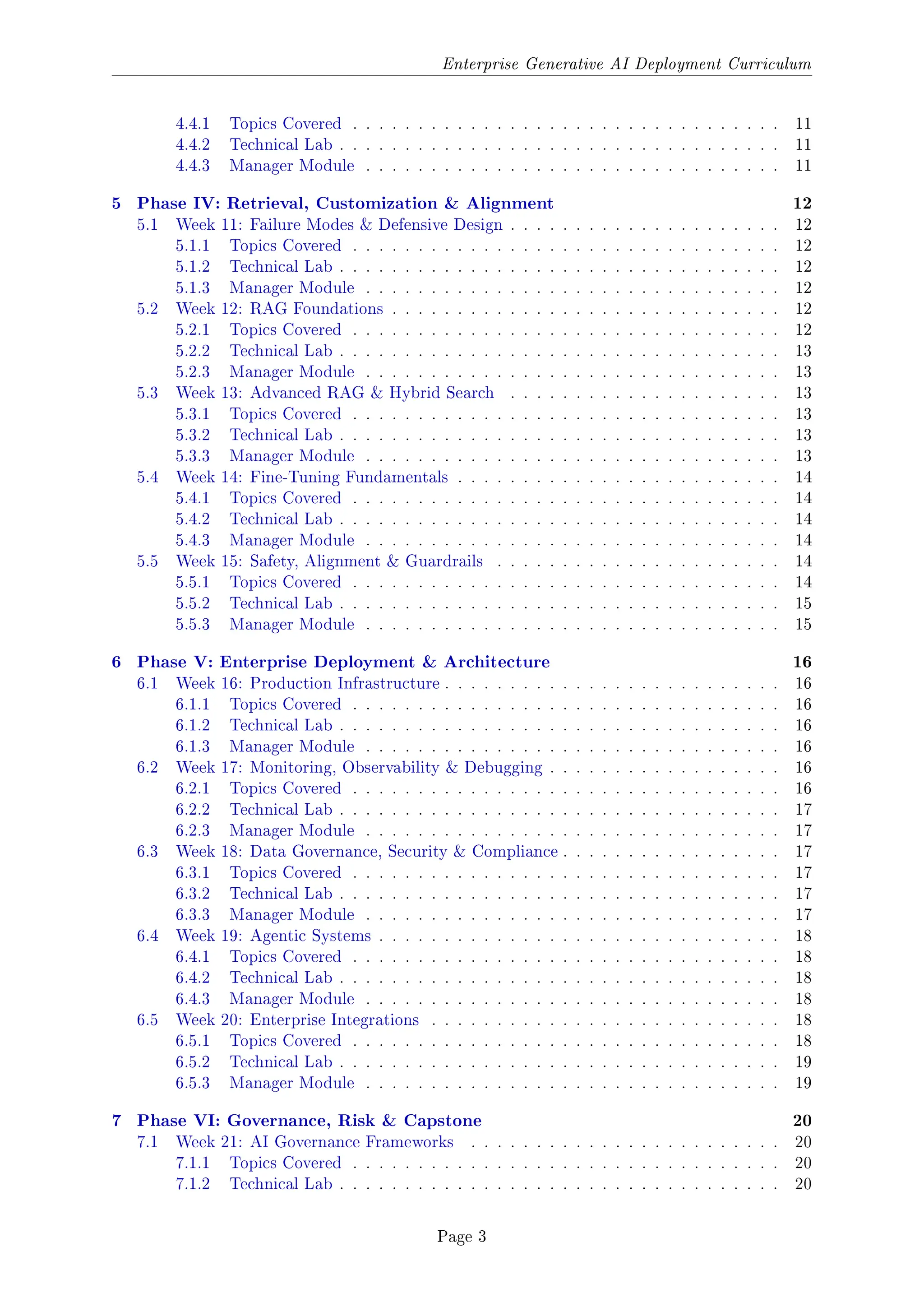 Enterprise Generative AI Deployment Curriculum
4.4.1 Topics Covered . . . . . . . . . . . . . . . . . . . . . . . . . . . . . . . . . 11
4.4.2 Technical Lab . . . . . . . . . . . . . . . . . . . . . . . . . . . . . . . . . . 11
4.4.3 Manager Module . . . . . . . . . . . . . . . . . . . . . . . . . . . . . . . . 11
5 Phase IV: Retrieval, Customization & Alignment 12
5.1 Week 11: Failure Modes & Defensive Design . . . . . . . . . . . . . . . . . . . . . 12
5.1.1 Topics Covered . . . . . . . . . . . . . . . . . . . . . . . . . . . . . . . . . 12
5.1.2 Technical Lab . . . . . . . . . . . . . . . . . . . . . . . . . . . . . . . . . . 12
5.1.3 Manager Module . . . . . . . . . . . . . . . . . . . . . . . . . . . . . . . . 12
5.2 Week 12: RAG Foundations . . . . . . . . . . . . . . . . . . . . . . . . . . . . . . 12
5.2.1 Topics Covered . . . . . . . . . . . . . . . . . . . . . . . . . . . . . . . . . 12
5.2.2 Technical Lab . . . . . . . . . . . . . . . . . . . . . . . . . . . . . . . . . . 13
5.2.3 Manager Module . . . . . . . . . . . . . . . . . . . . . . . . . . . . . . . . 13
5.3 Week 13: Advanced RAG & Hybrid Search . . . . . . . . . . . . . . . . . . . . . 13
5.3.1 Topics Covered . . . . . . . . . . . . . . . . . . . . . . . . . . . . . . . . . 13
5.3.2 Technical Lab . . . . . . . . . . . . . . . . . . . . . . . . . . . . . . . . . . 13
5.3.3 Manager Module . . . . . . . . . . . . . . . . . . . . . . . . . . . . . . . . 13
5.4 Week 14: Fine-Tuning Fundamentals . . . . . . . . . . . . . . . . . . . . . . . . . 14
5.4.1 Topics Covered . . . . . . . . . . . . . . . . . . . . . . . . . . . . . . . . . 14
5.4.2 Technical Lab . . . . . . . . . . . . . . . . . . . . . . . . . . . . . . . . . . 14
5.4.3 Manager Module . . . . . . . . . . . . . . . . . . . . . . . . . . . . . . . . 14
5.5 Week 15: Safety, Alignment & Guardrails . . . . . . . . . . . . . . . . . . . . . . 14
5.5.1 Topics Covered . . . . . . . . . . . . . . . . . . . . . . . . . . . . . . . . . 14
5.5.2 Technical Lab . . . . . . . . . . . . . . . . . . . . . . . . . . . . . . . . . . 15
5.5.3 Manager Module . . . . . . . . . . . . . . . . . . . . . . . . . . . . . . . . 15
6 Phase V: Enterprise Deployment & Architecture 16
6.1 Week 16: Production Infrastructure . . . . . . . . . . . . . . . . . . . . . . . . . . 16
6.1.1 Topics Covered . . . . . . . . . . . . . . . . . . . . . . . . . . . . . . . . . 16
6.1.2 Technical Lab . . . . . . . . . . . . . . . . . . . . . . . . . . . . . . . . . . 16
6.1.3 Manager Module . . . . . . . . . . . . . . . . . . . . . . . . . . . . . . . . 16
6.2 Week 17: Monitoring, Observability & Debugging . . . . . . . . . . . . . . . . . . 16
6.2.1 Topics Covered . . . . . . . . . . . . . . . . . . . . . . . . . . . . . . . . . 16
6.2.2 Technical Lab . . . . . . . . . . . . . . . . . . . . . . . . . . . . . . . . . . 17
6.2.3 Manager Module . . . . . . . . . . . . . . . . . . . . . . . . . . . . . . . . 17
6.3 Week 18: Data Governance, Security & Compliance . . . . . . . . . . . . . . . . . 17
6.3.1 Topics Covered . . . . . . . . . . . . . . . . . . . . . . . . . . . . . . . . . 17
6.3.2 Technical Lab . . . . . . . . . . . . . . . . . . . . . . . . . . . . . . . . . . 17
6.3.3 Manager Module . . . . . . . . . . . . . . . . . . . . . . . . . . . . . . . . 17
6.4 Week 19: Agentic Systems . . . . . . . . . . . . . . . . . . . . . . . . . . . . . . . 18
6.4.1 Topics Covered . . . . . . . . . . . . . . . . . . . . . . . . . . . . . . . . . 18
6.4.2 Technical Lab . . . . . . . . . . . . . . . . . . . . . . . . . . . . . . . . . . 18
6.4.3 Manager Module . . . . . . . . . . . . . . . . . . . . . . . . . . . . . . . . 18
6.5 Week 20: Enterprise Integrations . . . . . . . . . . . . . . . . . . . . . . . . . . . 18
6.5.1 Topics Covered . . . . . . . . . . . . . . . . . . . . . . . . . . . . . . . . . 18
6.5.2 Technical Lab . . . . . . . . . . . . . . . . . . . . . . . . . . . . . . . . . . 19
6.5.3 Manager Module . . . . . . . . . . . . . . . . . . . . . . . . . . . . . . . . 19
7 Phase VI: Governance, Risk & Capstone 20
7.1 Week 21: AI Governance Frameworks . . . . . . . . . . . . . . . . . . . . . . . . 20
7.1.1 Topics Covered . . . . . . . . . . . . . . . . . . . . . . . . . . . . . . . . . 20
7.1.2 Technical Lab . . . . . . . . . . . . . . . . . . . . . . . . . . . . . . . . . . 20
Page 3
 