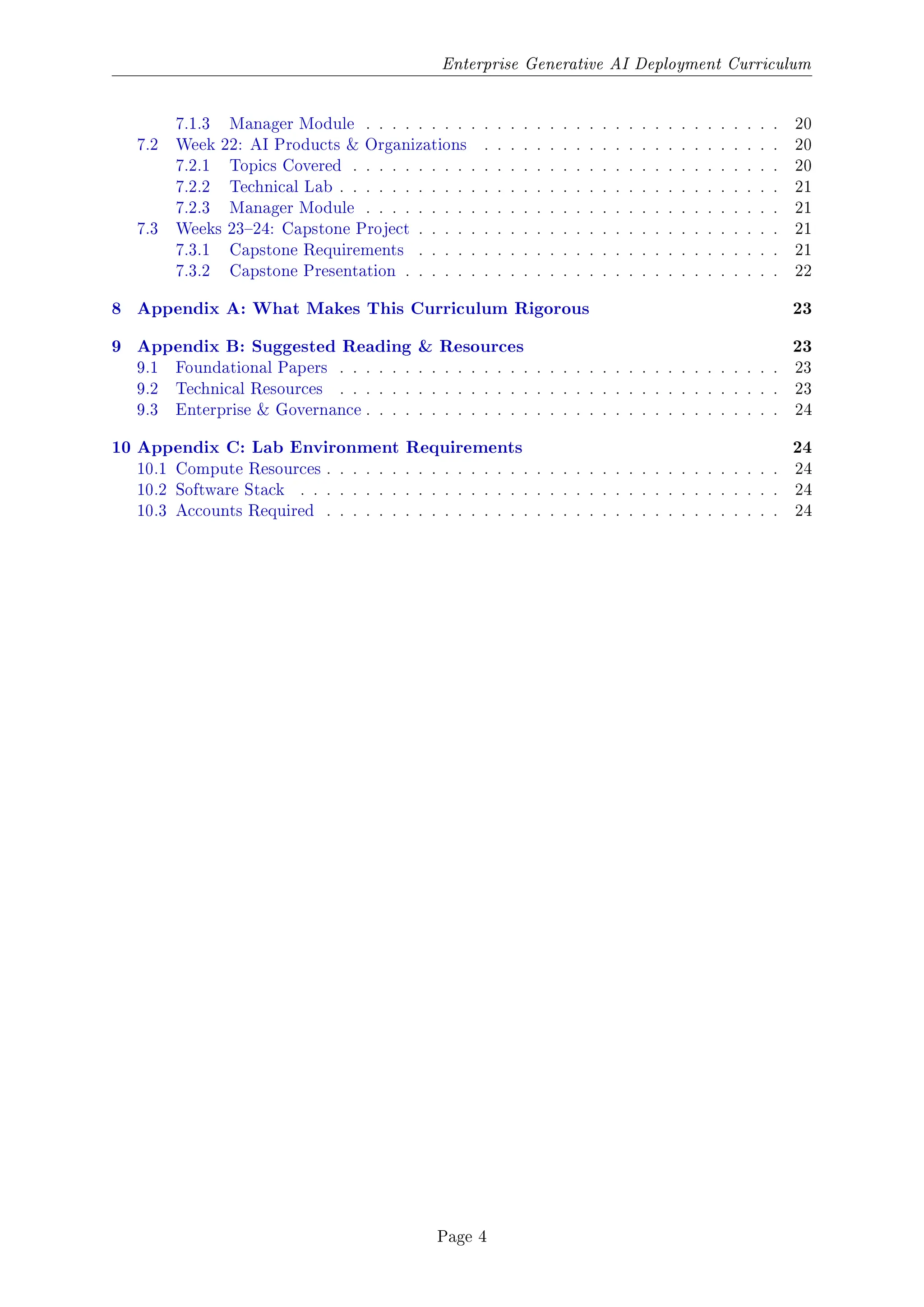Enterprise Generative AI Deployment Curriculum
7.1.3 Manager Module . . . . . . . . . . . . . . . . . . . . . . . . . . . . . . . . 20
7.2 Week 22: AI Products & Organizations . . . . . . . . . . . . . . . . . . . . . . . 20
7.2.1 Topics Covered . . . . . . . . . . . . . . . . . . . . . . . . . . . . . . . . . 20
7.2.2 Technical Lab . . . . . . . . . . . . . . . . . . . . . . . . . . . . . . . . . . 21
7.2.3 Manager Module . . . . . . . . . . . . . . . . . . . . . . . . . . . . . . . . 21
7.3 Weeks 2324: Capstone Project . . . . . . . . . . . . . . . . . . . . . . . . . . . . 21
7.3.1 Capstone Requirements . . . . . . . . . . . . . . . . . . . . . . . . . . . . 21
7.3.2 Capstone Presentation . . . . . . . . . . . . . . . . . . . . . . . . . . . . . 22
8 Appendix A: What Makes This Curriculum Rigorous 23
9 Appendix B: Suggested Reading  Resources 23
9.1 Foundational Papers . . . . . . . . . . . . . . . . . . . . . . . . . . . . . . . . . . 23
9.2 Technical Resources . . . . . . . . . . . . . . . . . . . . . . . . . . . . . . . . . . 23
9.3 Enterprise  Governance . . . . . . . . . . . . . . . . . . . . . . . . . . . . . . . . 24
10 Appendix C: Lab Environment Requirements 24
10.1 Compute Resources . . . . . . . . . . . . . . . . . . . . . . . . . . . . . . . . . . . 24
10.2 Software Stack . . . . . . . . . . . . . . . . . . . . . . . . . . . . . . . . . . . . . 24
10.3 Accounts Required . . . . . . . . . . . . . . . . . . . . . . . . . . . . . . . . . . . 24
Page 4
 