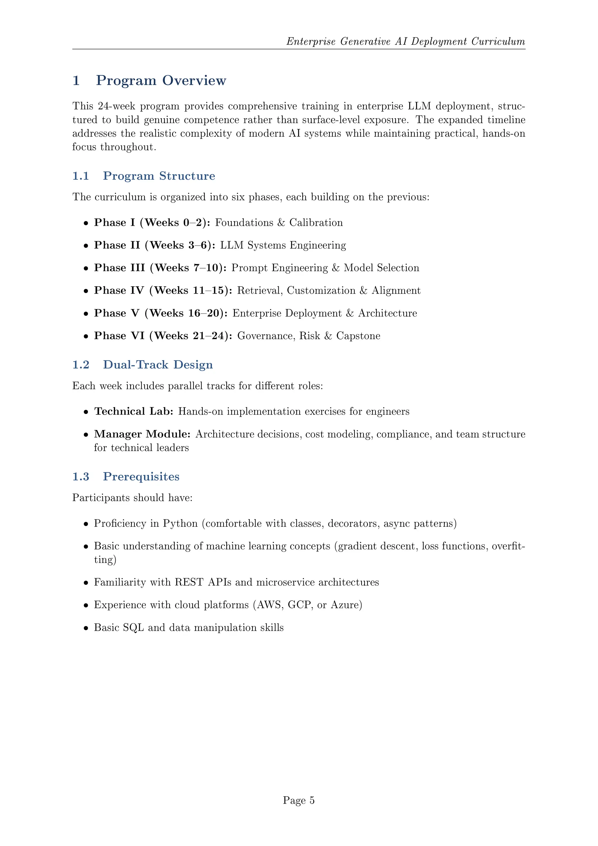Enterprise Generative AI Deployment Curriculum
1 Program Overview
This 24-week program provides comprehensive training in enterprise LLM deployment, struc-
tured to build genuine competence rather than surface-level exposure. The expanded timeline
addresses the realistic complexity of modern AI systems while maintaining practical, hands-on
focus throughout.
1.1 Program Structure
The curriculum is organized into six phases, each building on the previous:
ˆ Phase I (Weeks 02): Foundations  Calibration
ˆ Phase II (Weeks 36): LLM Systems Engineering
ˆ Phase III (Weeks 710): Prompt Engineering  Model Selection
ˆ Phase IV (Weeks 1115): Retrieval, Customization  Alignment
ˆ Phase V (Weeks 1620): Enterprise Deployment  Architecture
ˆ Phase VI (Weeks 2124): Governance, Risk  Capstone
1.2 Dual-Track Design
Each week includes parallel tracks for dierent roles:
ˆ Technical Lab: Hands-on implementation exercises for engineers
ˆ Manager Module: Architecture decisions, cost modeling, compliance, and team structure
for technical leaders
1.3 Prerequisites
Participants should have:
ˆ Prociency in Python (comfortable with classes, decorators, async patterns)
ˆ Basic understanding of machine learning concepts (gradient descent, loss functions, overt-
ting)
ˆ Familiarity with REST APIs and microservice architectures
ˆ Experience with cloud platforms (AWS, GCP, or Azure)
ˆ Basic SQL and data manipulation skills
Page 5
 