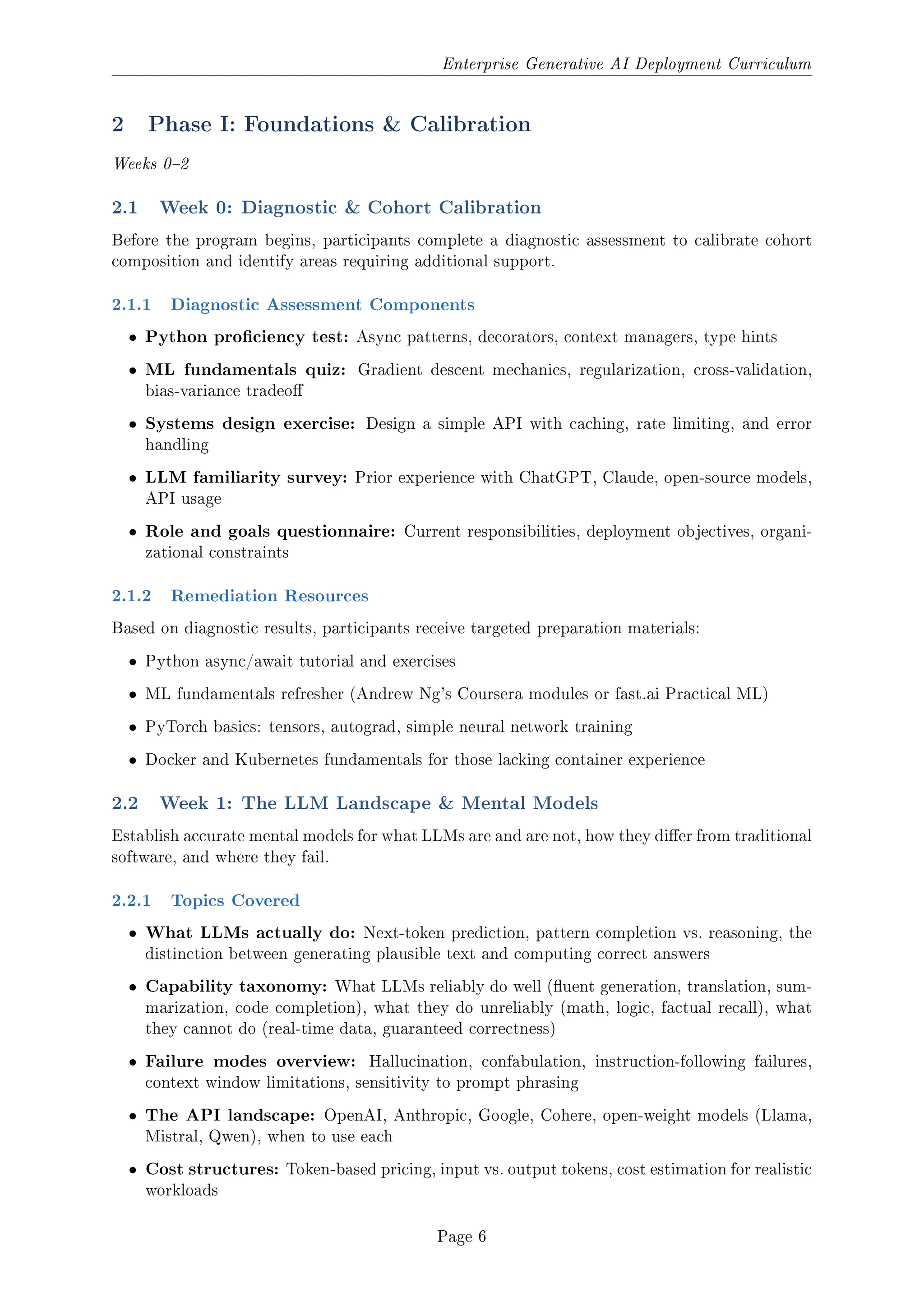 Enterprise Generative AI Deployment Curriculum
2 Phase I: Foundations  Calibration
Weeks 02
2.1 Week 0: Diagnostic  Cohort Calibration
Before the program begins, participants complete a diagnostic assessment to calibrate cohort
composition and identify areas requiring additional support.
2.1.1 Diagnostic Assessment Components
ˆ Python prociency test: Async patterns, decorators, context managers, type hints
ˆ ML fundamentals quiz: Gradient descent mechanics, regularization, cross-validation,
bias-variance tradeo
ˆ Systems design exercise: Design a simple API with caching, rate limiting, and error
handling
ˆ LLM familiarity survey: Prior experience with ChatGPT, Claude, open-source models,
API usage
ˆ Role and goals questionnaire: Current responsibilities, deployment objectives, organi-
zational constraints
2.1.2 Remediation Resources
Based on diagnostic results, participants receive targeted preparation materials:
ˆ Python async/await tutorial and exercises
ˆ ML fundamentals refresher (Andrew Ng's Coursera modules or fast.ai Practical ML)
ˆ PyTorch basics: tensors, autograd, simple neural network training
ˆ Docker and Kubernetes fundamentals for those lacking container experience
2.2 Week 1: The LLM Landscape  Mental Models
Establish accurate mental models for what LLMs are and are not, how they dier from traditional
software, and where they fail.
2.2.1 Topics Covered
ˆ What LLMs actually do: Next-token prediction, pattern completion vs. reasoning, the
distinction between generating plausible text and computing correct answers
ˆ Capability taxonomy: What LLMs reliably do well (uent generation, translation, sum-
marization, code completion), what they do unreliably (math, logic, factual recall), what
they cannot do (real-time data, guaranteed correctness)
ˆ Failure modes overview: Hallucination, confabulation, instruction-following failures,
context window limitations, sensitivity to prompt phrasing
ˆ The API landscape: OpenAI, Anthropic, Google, Cohere, open-weight models (Llama,
Mistral, Qwen), when to use each
ˆ Cost structures: Token-based pricing, input vs. output tokens, cost estimation for realistic
workloads
Page 6
 