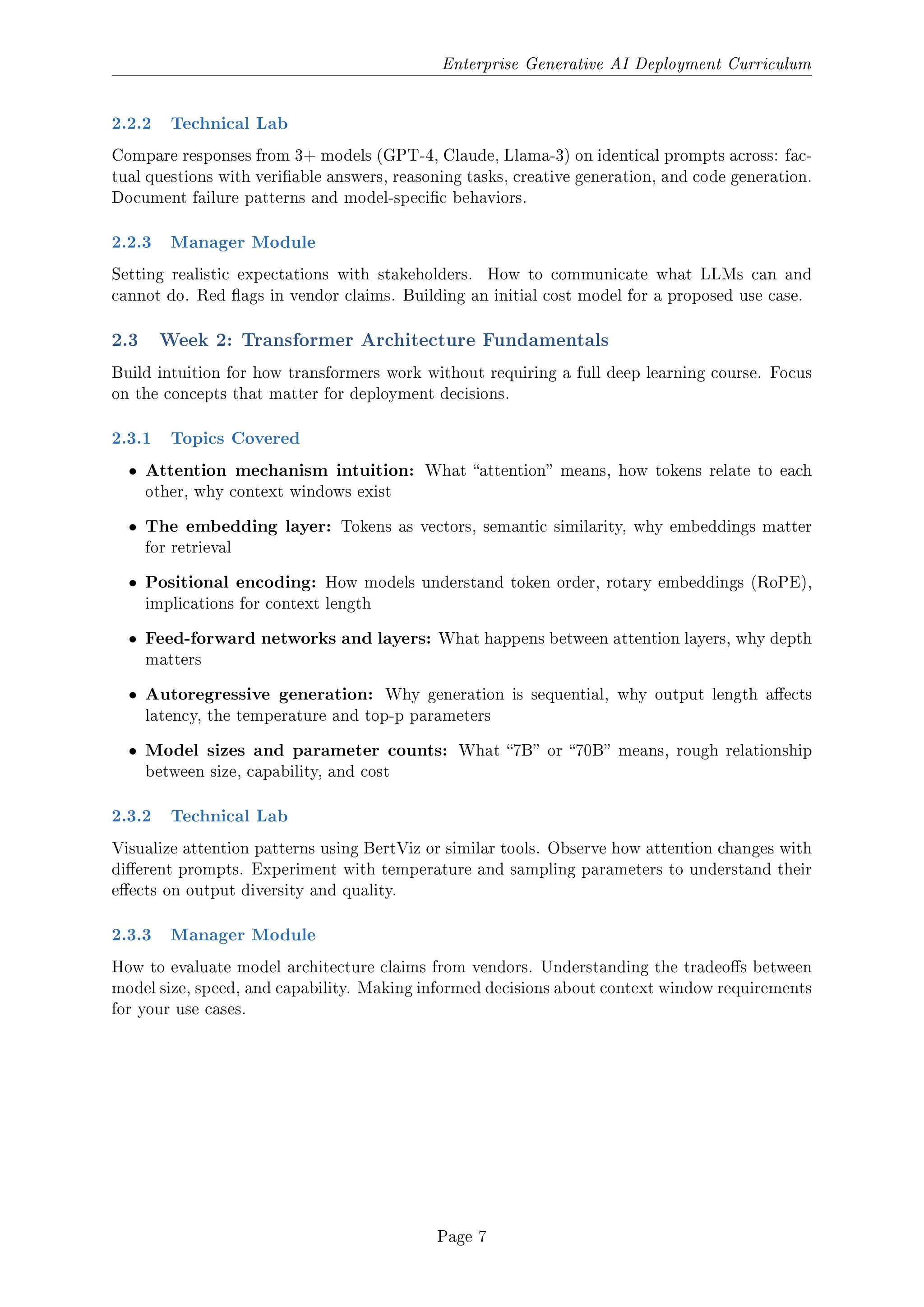 Enterprise Generative AI Deployment Curriculum
2.2.2 Technical Lab
Compare responses from 3+ models (GPT-4, Claude, Llama-3) on identical prompts across: fac-
tual questions with veriable answers, reasoning tasks, creative generation, and code generation.
Document failure patterns and model-specic behaviors.
2.2.3 Manager Module
Setting realistic expectations with stakeholders. How to communicate what LLMs can and
cannot do. Red ags in vendor claims. Building an initial cost model for a proposed use case.
2.3 Week 2: Transformer Architecture Fundamentals
Build intuition for how transformers work without requiring a full deep learning course. Focus
on the concepts that matter for deployment decisions.
2.3.1 Topics Covered
ˆ Attention mechanism intuition: What attention means, how tokens relate to each
other, why context windows exist
ˆ The embedding layer: Tokens as vectors, semantic similarity, why embeddings matter
for retrieval
ˆ Positional encoding: How models understand token order, rotary embeddings (RoPE),
implications for context length
ˆ Feed-forward networks and layers: What happens between attention layers, why depth
matters
ˆ Autoregressive generation: Why generation is sequential, why output length aects
latency, the temperature and top-p parameters
ˆ Model sizes and parameter counts: What 7B or 70B means, rough relationship
between size, capability, and cost
2.3.2 Technical Lab
Visualize attention patterns using BertViz or similar tools. Observe how attention changes with
dierent prompts. Experiment with temperature and sampling parameters to understand their
eects on output diversity and quality.
2.3.3 Manager Module
How to evaluate model architecture claims from vendors. Understanding the tradeos between
model size, speed, and capability. Making informed decisions about context window requirements
for your use cases.
Page 7
 