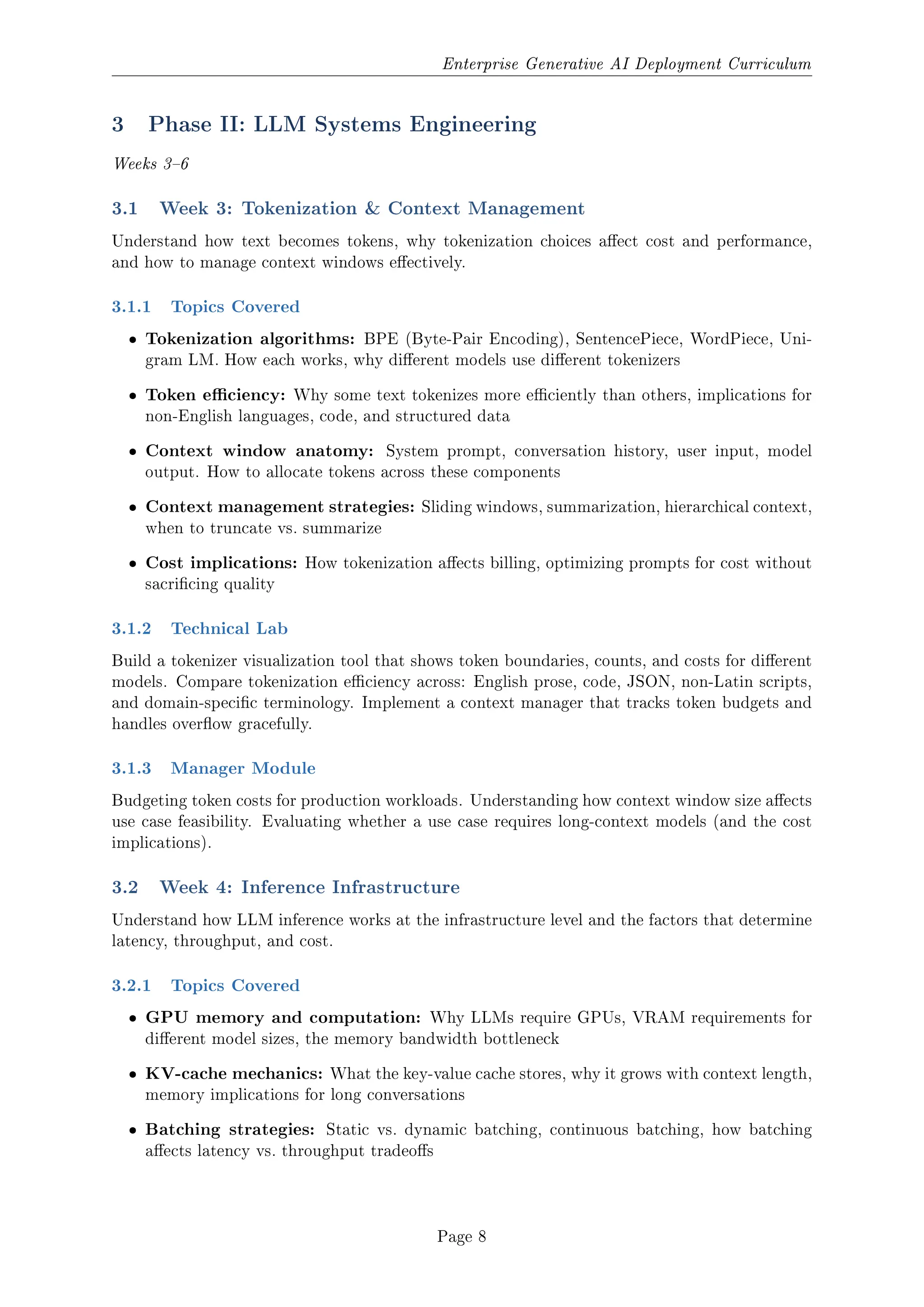 Enterprise Generative AI Deployment Curriculum
3 Phase II: LLM Systems Engineering
Weeks 36
3.1 Week 3: Tokenization  Context Management
Understand how text becomes tokens, why tokenization choices aect cost and performance,
and how to manage context windows eectively.
3.1.1 Topics Covered
ˆ Tokenization algorithms: BPE (Byte-Pair Encoding), SentencePiece, WordPiece, Uni-
gram LM. How each works, why dierent models use dierent tokenizers
ˆ Token eciency: Why some text tokenizes more eciently than others, implications for
non-English languages, code, and structured data
ˆ Context window anatomy: System prompt, conversation history, user input, model
output. How to allocate tokens across these components
ˆ Context management strategies: Sliding windows, summarization, hierarchical context,
when to truncate vs. summarize
ˆ Cost implications: How tokenization aects billing, optimizing prompts for cost without
sacricing quality
3.1.2 Technical Lab
Build a tokenizer visualization tool that shows token boundaries, counts, and costs for dierent
models. Compare tokenization eciency across: English prose, code, JSON, non-Latin scripts,
and domain-specic terminology. Implement a context manager that tracks token budgets and
handles overow gracefully.
3.1.3 Manager Module
Budgeting token costs for production workloads. Understanding how context window size aects
use case feasibility. Evaluating whether a use case requires long-context models (and the cost
implications).
3.2 Week 4: Inference Infrastructure
Understand how LLM inference works at the infrastructure level and the factors that determine
latency, throughput, and cost.
3.2.1 Topics Covered
ˆ GPU memory and computation: Why LLMs require GPUs, VRAM requirements for
dierent model sizes, the memory bandwidth bottleneck
ˆ KV-cache mechanics: What the key-value cache stores, why it grows with context length,
memory implications for long conversations
ˆ Batching strategies: Static vs. dynamic batching, continuous batching, how batching
aects latency vs. throughput tradeos
Page 8
 