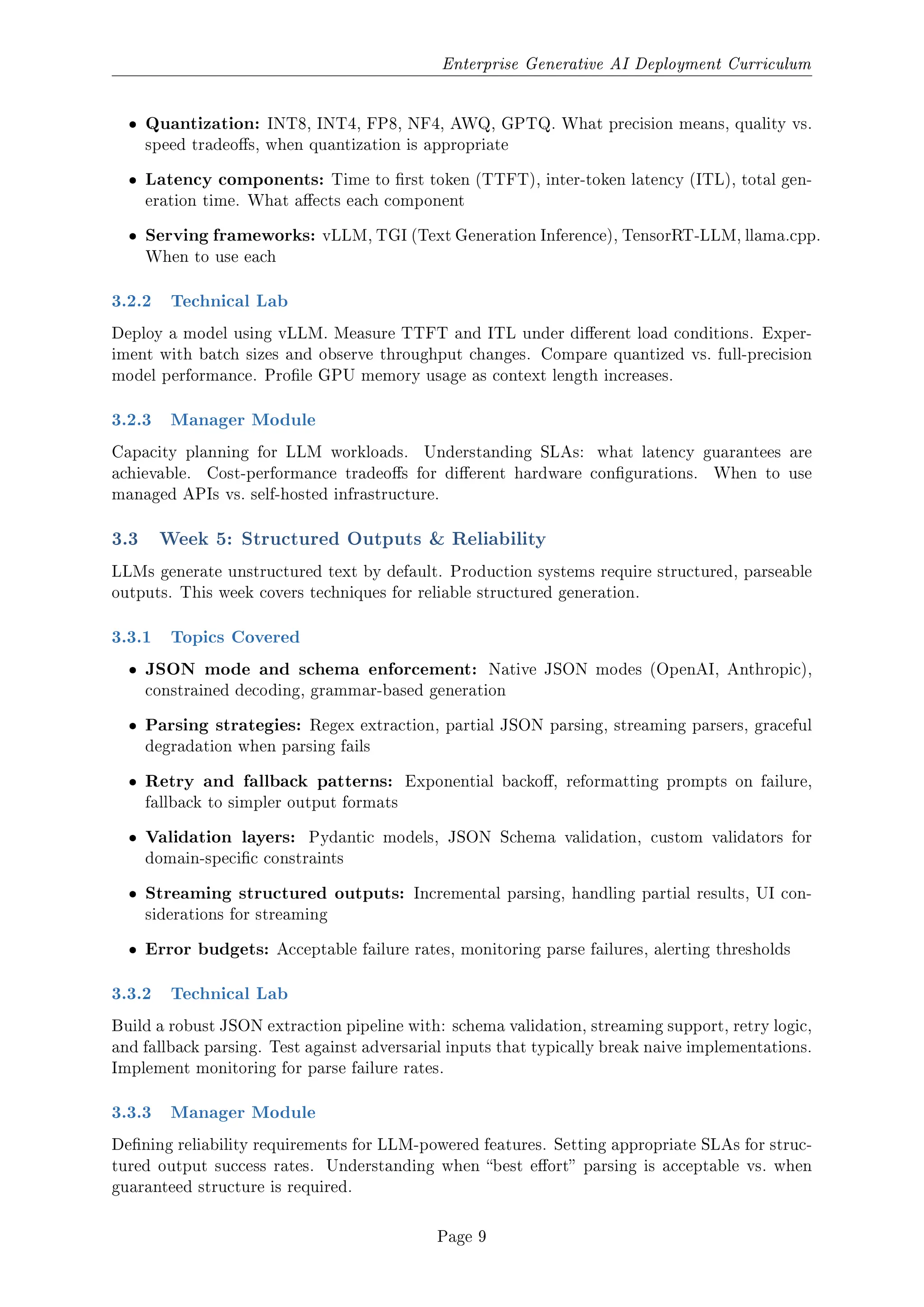 Enterprise Generative AI Deployment Curriculum
ˆ Quantization: INT8, INT4, FP8, NF4, AWQ, GPTQ. What precision means, quality vs.
speed tradeos, when quantization is appropriate
ˆ Latency components: Time to rst token (TTFT), inter-token latency (ITL), total gen-
eration time. What aects each component
ˆ Serving frameworks: vLLM, TGI (Text Generation Inference), TensorRT-LLM, llama.cpp.
When to use each
3.2.2 Technical Lab
Deploy a model using vLLM. Measure TTFT and ITL under dierent load conditions. Exper-
iment with batch sizes and observe throughput changes. Compare quantized vs. full-precision
model performance. Prole GPU memory usage as context length increases.
3.2.3 Manager Module
Capacity planning for LLM workloads. Understanding SLAs: what latency guarantees are
achievable. Cost-performance tradeos for dierent hardware congurations. When to use
managed APIs vs. self-hosted infrastructure.
3.3 Week 5: Structured Outputs  Reliability
LLMs generate unstructured text by default. Production systems require structured, parseable
outputs. This week covers techniques for reliable structured generation.
3.3.1 Topics Covered
ˆ JSON mode and schema enforcement: Native JSON modes (OpenAI, Anthropic),
constrained decoding, grammar-based generation
ˆ Parsing strategies: Regex extraction, partial JSON parsing, streaming parsers, graceful
degradation when parsing fails
ˆ Retry and fallback patterns: Exponential backo, reformatting prompts on failure,
fallback to simpler output formats
ˆ Validation layers: Pydantic models, JSON Schema validation, custom validators for
domain-specic constraints
ˆ Streaming structured outputs: Incremental parsing, handling partial results, UI con-
siderations for streaming
ˆ Error budgets: Acceptable failure rates, monitoring parse failures, alerting thresholds
3.3.2 Technical Lab
Build a robust JSON extraction pipeline with: schema validation, streaming support, retry logic,
and fallback parsing. Test against adversarial inputs that typically break naive implementations.
Implement monitoring for parse failure rates.
3.3.3 Manager Module
Dening reliability requirements for LLM-powered features. Setting appropriate SLAs for struc-
tured output success rates. Understanding when best eort parsing is acceptable vs. when
guaranteed structure is required.
Page 9
 