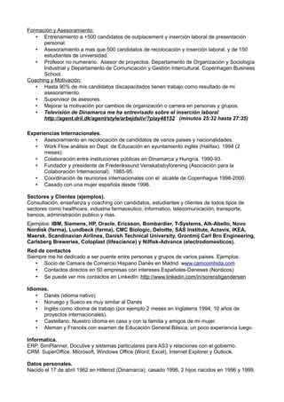 Formación y Asesoramiento:
   • Entrenamiento a +500 candidatos de outplacement y inserción laboral de presentación
      personal.
   • Asesoramiento a mas que 500 candidatos de recolocación y inserción laboral, y de 150
      estudiantes de universidad.
   • Profesor no numerario. Asesor de proyectos. Departamento de Organización y Sociología
      Industrial y Departamento de Comunicación y Gestión Intercultural. Copenhagen Business
      School.
Coaching y Motivación:
   • Hasta 90% de mis candidatos discapacitados tienen trabajo como resultado de mi
      asesoramiento.
   • Supervisor de asesores.
   • Mejorar la motivación por cambios de organización o carrera en personas y grupos.
   • Televisión de Dinamarca me ha entrevisado sobre el inserción laboral
      http://agent.dril.dk/agent/style/arbejdsliv/?play48152 (minutos 25:32 hasta 27:35)

Experiencias Internacionales.
   • Asesoramiento en recolocación de candidatos de varios paises y nacionalidades.
   • Work Flow análisis en Dept. de Educación en ayuntamiento inglés (Halifax). 1994 (2
      meses).
   • Colaboración entre instituciones públicas en Dinamarca y Hungría. 1990-93.
   • Fundador y presidente de Frederikssund Venskabsbyforening (Asociación para la
      Colaboración Internacional). 1985-95.
   • Coordinación de reuniones internacionales con el alcalde de Copenhague 1998-2000.
   • Casado con una mujer española desde 1996.

Sectores y Clientes (ejemplos).
Consultación, enseñanza y coaching con candidatos, estudiantes y clientes de todos tipos de
sectores como healthcare, industria farmaceutico, informatico, telecomunicación, transporte,
bancos, administración publico y mas.
Ejemplos: IBM, Siemens, HP, Oracle, Ericsson, Bombardier, T-Systems, Alk-Abello, Novo
Nordisk (farma), Lundbeck (farma), CMC Biologic, Deloitte, SAS Institute, Actavis, IKEA,
Maersk, Scandinavian Airlines, Danish Technical University, Grontmij Carl Bro Engineering,
Carlsberg Breweries, Coloplast (lifescience) y Nilfisk-Advance (electrodomesticos).
Red de contactos
Siempre me he dedicado a ser puente entre personas y grupos de varios paises. Ejemplos:
   • Socio de Camara de Comercio Hispano Danés en Madrid. www.camcomhida.com
   • Contactos directos en 50 empresas con intereses Españoles-Daneses (Nordicos)
   • Se puede ver mis contactos en LinkedIn: http://www.linkedin.com/in/sorenstigandersen

Idiomas.
    • Danés (idioma nativo)
    • Noruego y Sueco es muy similar al Danés
    • Inglés como idioma de trabajo (por ejemplo 2 meses en Inglaterra 1994, 10 años de
      proyectos internacionales).
    • Castellano. Nuestro idioma en casa y con la familia y amigos de mi mujer.
    • Aleman y Francés con examen de Educación General Básica, un poco experiencia luego.

Informatica.
ERP. SimPlanner, Doculive y sistemas particulares para AS3 y relaciones con el gobierno.
CRM. SuperOffice. Microsoft, Windows Office (Word, Excel), Internet Explorer y Outlook.

Datos personales.
Nacido el 17 de abril 1962 en Hillerod (Dinamarca), casado 1996, 2 hijos nacidos en 1996 y 1999.
 