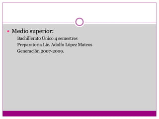  Medio superior:
   Bachillerato Único 4 semestres
   Preparatoria Lic. Adolfo López Mateos
   Generación 2007-2009.
 