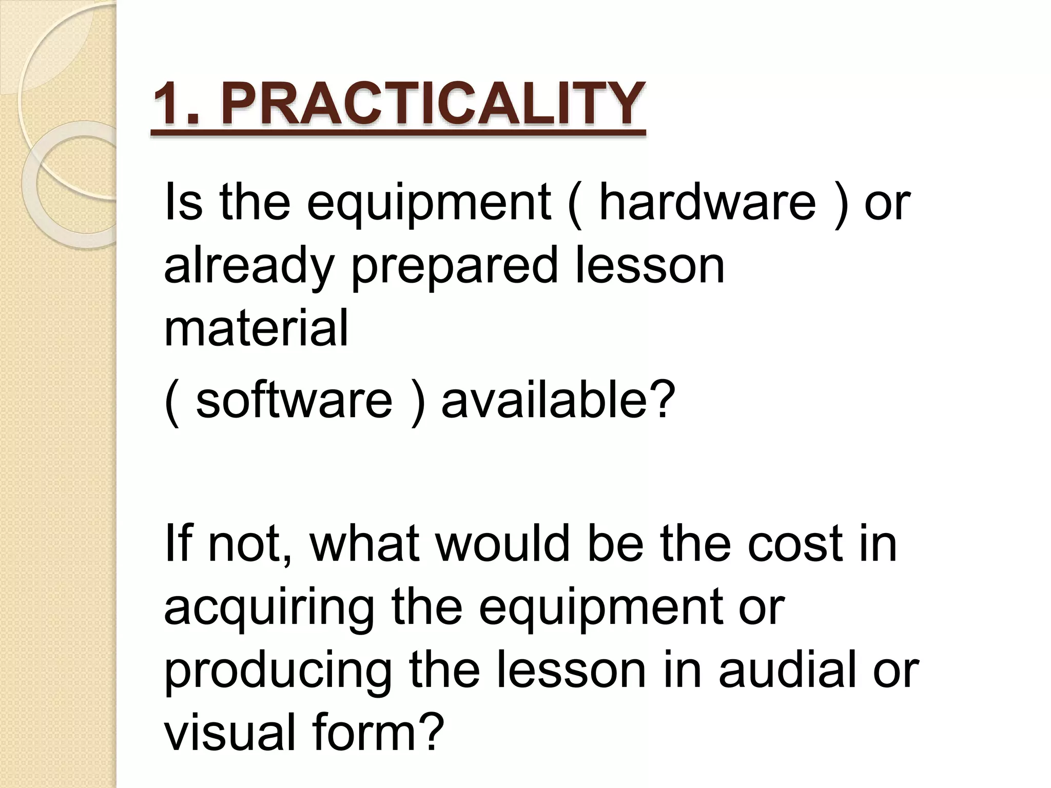 1. PRACTICALITY
Is the equipment ( hardware ) or
already prepared lesson
material
( software ) available?
If not, what would be the cost in
acquiring the equipment or
producing the lesson in audial or
visual form?
 