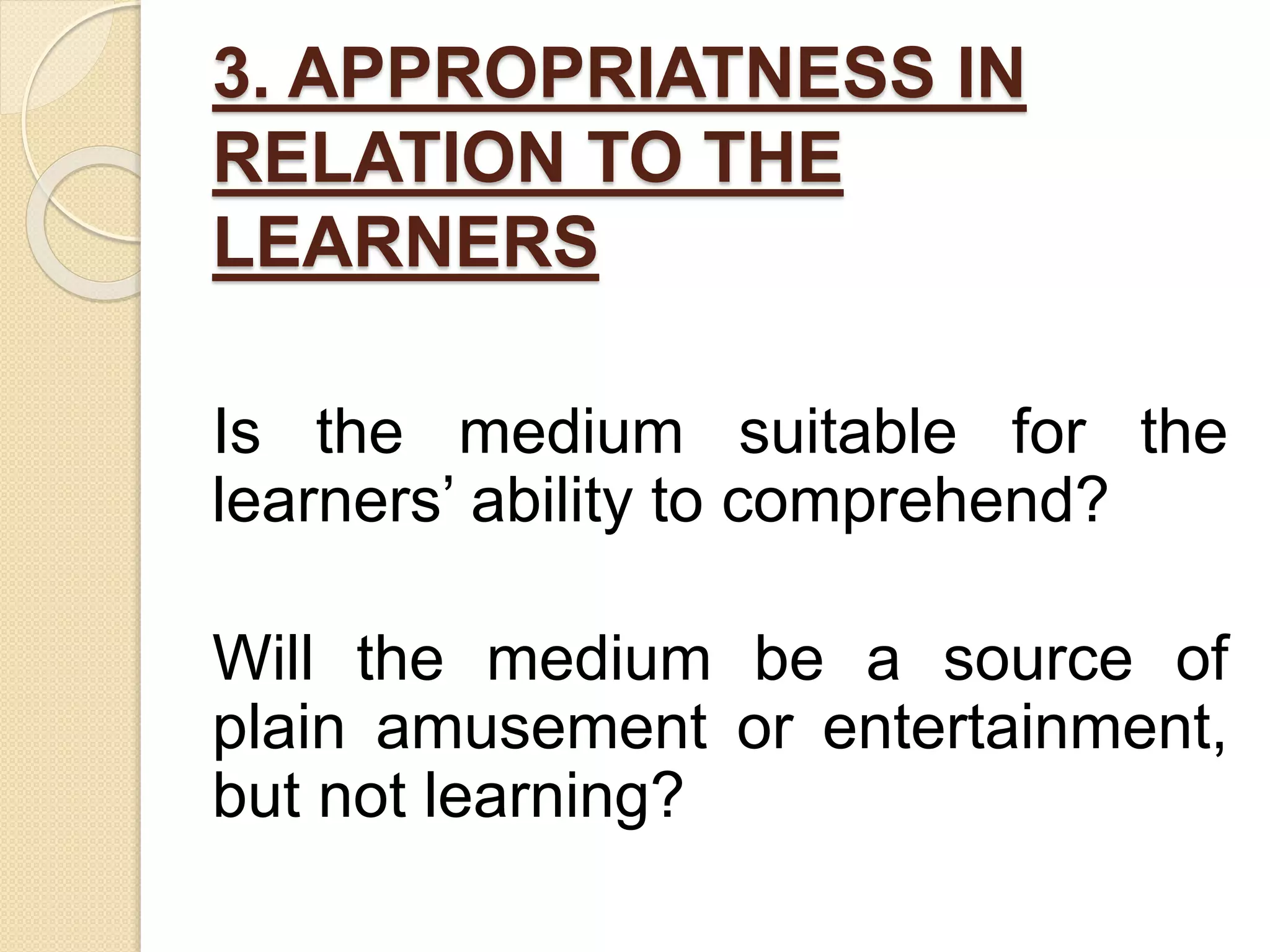 3. APPROPRIATNESS IN
RELATION TO THE
LEARNERS
Is the medium suitable for the
learners’ ability to comprehend?
Will the medium be a source of
plain amusement or entertainment,
but not learning?
 