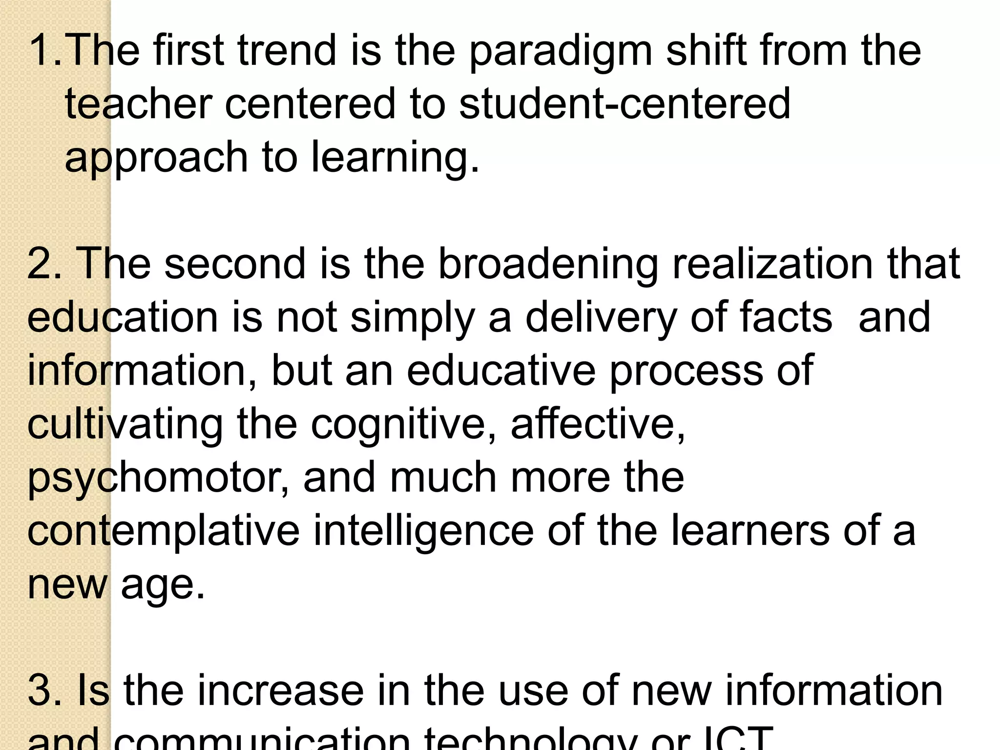 1.The first trend is the paradigm shift from the
teacher centered to student-centered
approach to learning.
2. The second is the broadening realization that
education is not simply a delivery of facts and
information, but an educative process of
cultivating the cognitive, affective,
psychomotor, and much more the
contemplative intelligence of the learners of a
new age.
3. Is the increase in the use of new information
 