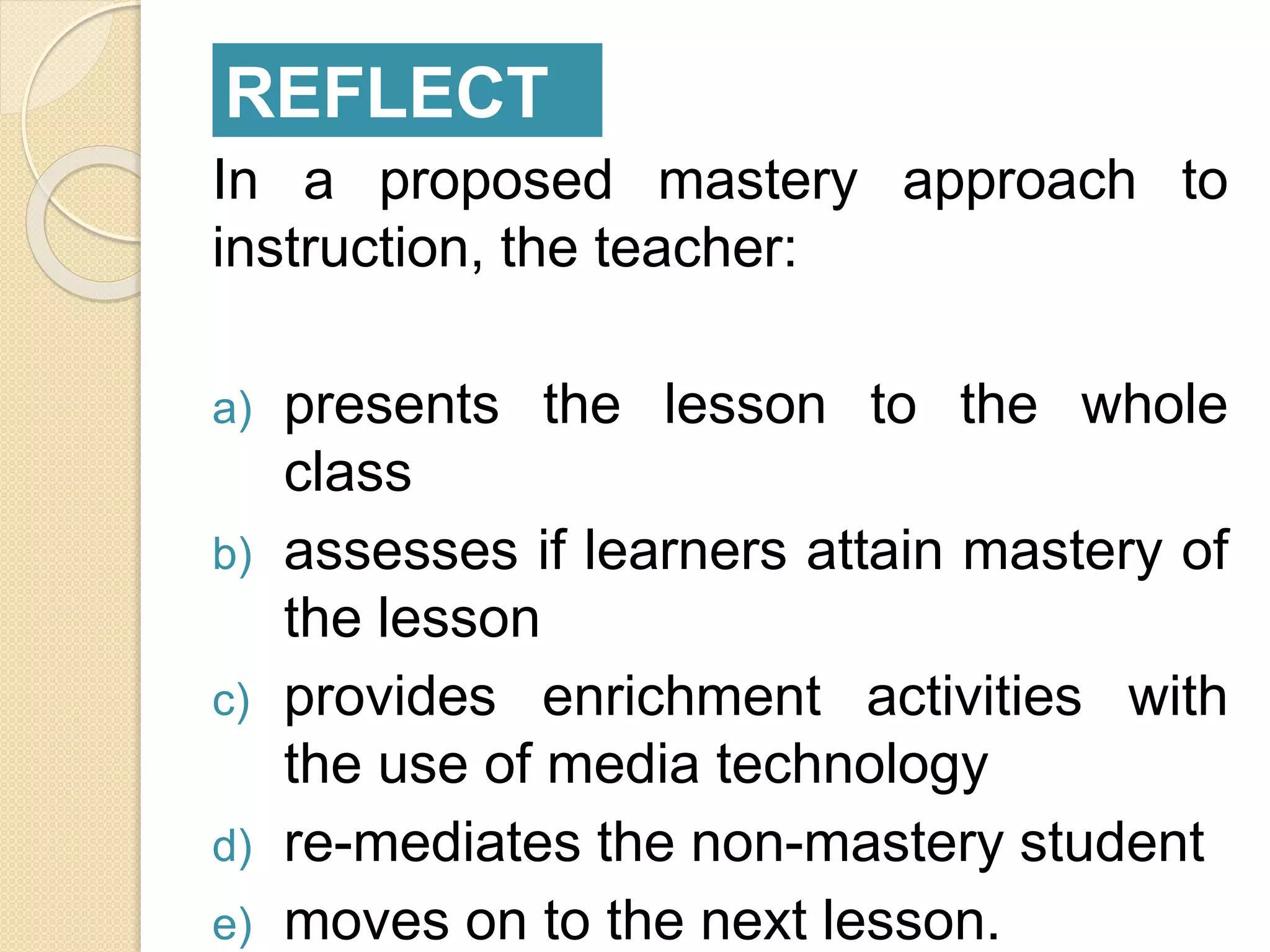 In a proposed mastery approach to
instruction, the teacher:
a) presents the lesson to the whole
class
b) assesses if learners attain mastery of
the lesson
c) provides enrichment activities with
the use of media technology
d) re-mediates the non-mastery student
e) moves on to the next lesson.
REFLECT
 