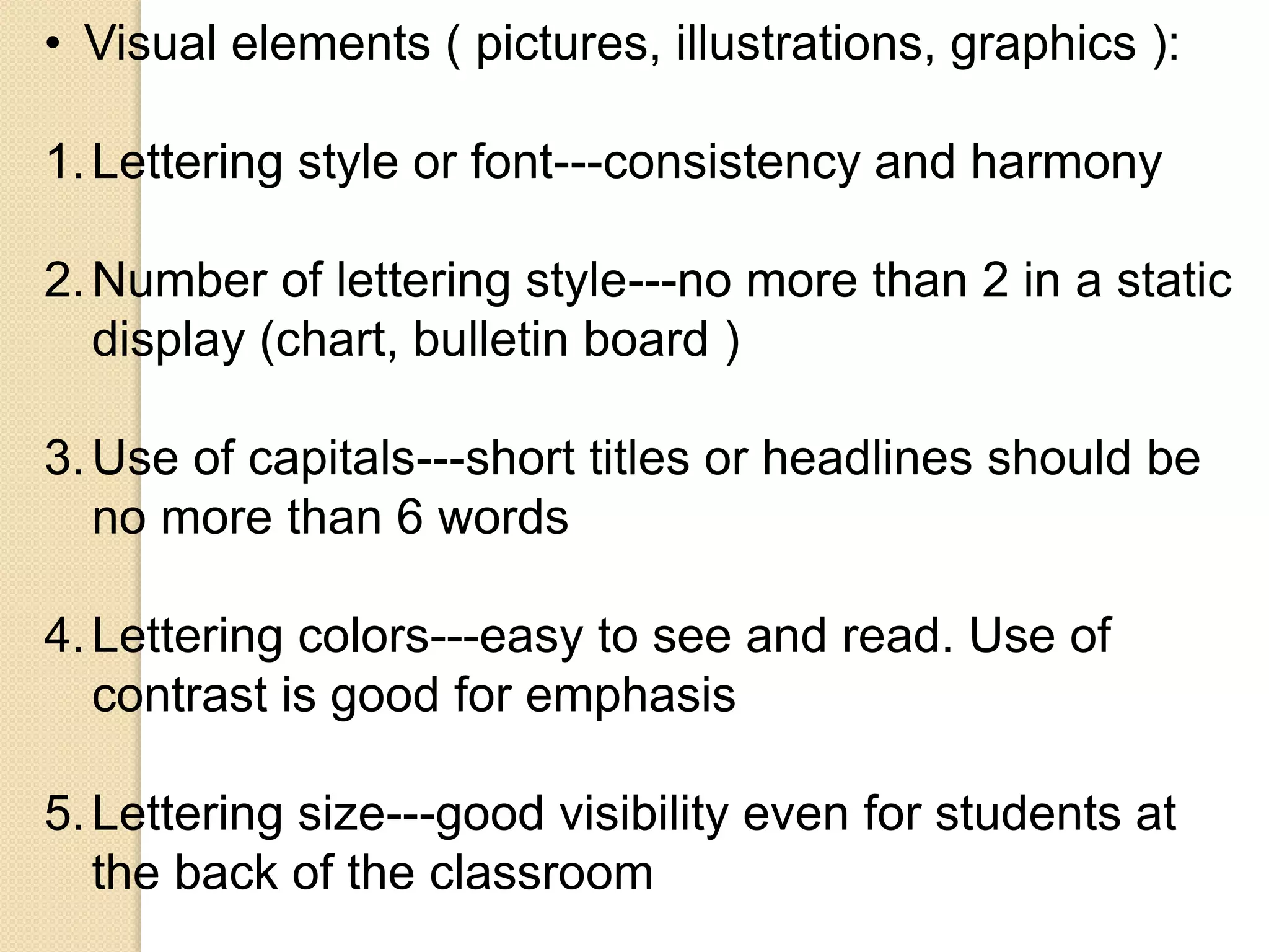 • Visual elements ( pictures, illustrations, graphics ):
1.Lettering style or font---consistency and harmony
2.Number of lettering style---no more than 2 in a static
display (chart, bulletin board )
3.Use of capitals---short titles or headlines should be
no more than 6 words
4.Lettering colors---easy to see and read. Use of
contrast is good for emphasis
5.Lettering size---good visibility even for students at
the back of the classroom
 