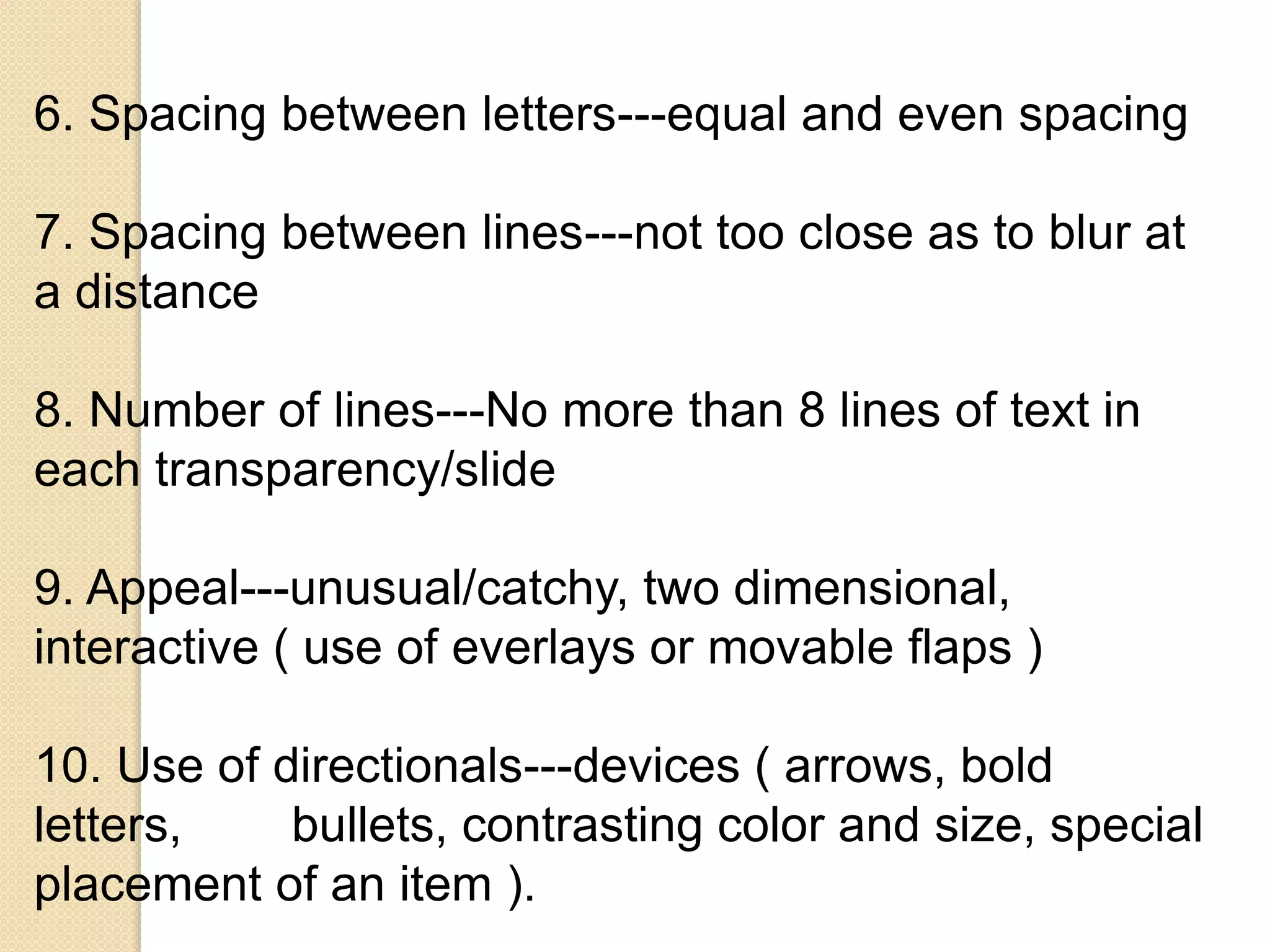 6. Spacing between letters---equal and even spacing
7. Spacing between lines---not too close as to blur at
a distance
8. Number of lines---No more than 8 lines of text in
each transparency/slide
9. Appeal---unusual/catchy, two dimensional,
interactive ( use of everlays or movable flaps )
10. Use of directionals---devices ( arrows, bold
letters, bullets, contrasting color and size, special
placement of an item ).
 
