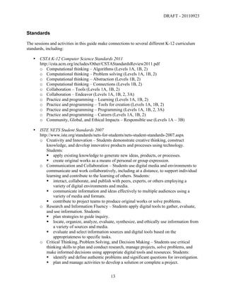 DRAFT - 20110923


Standards

The sessions and activities in this guide make connections to several different K-12 curriculum
standards, including:

       •   CSTA K-12 Computer Science Standards 2011
           http://csta.acm.org/includes/Other/CSTAStandardsReview2011.pdf
           o Computational thinking – Algorithms (Levels 1A, 1B, 2)
           o Computational thinking – Problem solving (Levels 1A, 1B, 2)
           o Computational thinking – Abstraction (Levels 1B, 2)
           o Computational thinking – Connections (Levels 1B, 2)
           o Collaboration – Tools (Levels 1A, 1B, 2)
           o Collaboration – Endeavor (Levels 1A, 1B, 2, 3A)
           o Practice and programming – Learning (Levels 1A, 1B, 2)
           o Practice and programming – Tools for creation (Levels 1A, 1B, 2)
           o Practice and programming – Programming (Levels 1A, 1B, 2, 3A)
           o Practice and programming – Careers (Levels 1A, 1B, 2)
           o Community, Global, and Ethical Impacts – Responsible use (Levels 1A – 3B)

       •   ISTE NETS Student Standards 2007
           http://www.iste.org/standards/nets-for-students/nets-student-standards-2007.aspx
           o Creativity and Innovation – Students demonstrate creative thinking, construct
               knowledge, and develop innovative products and processes using technology.
               Students:
                apply existing knowledge to generate new ideas, products, or processes.
                create original works as a means of personal or group expression.
           o Communication and Collaboration – Students use digital media and environments to
               communicate and work collaboratively, including at a distance, to support individual
               learning and contribute to the learning of others. Students:
                interact, collaborate, and publish with peers, experts, or others employing a
                   variety of digital environments and media.
                communicate information and ideas effectively to multiple audiences using a
                   variety of media and formats.
                contribute to project teams to produce original works or solve problems.
           o Research and Information Fluency – Students apply digital tools to gather, evaluate,
               and use information. Students:
                plan strategies to guide inquiry.
                locate, organize, analyze, evaluate, synthesize, and ethically use information from
                   a variety of sources and media.
                evaluate and select information sources and digital tools based on the
                   appropriateness to specific tasks.
           o Critical Thinking, Problem Solving, and Decision Making – Students use critical
               thinking skills to plan and conduct research, manage projects, solve problems, and
               make informed decisions using appropriate digital tools and resources. Students:
                identify and define authentic problems and significant questions for investigation.
                plan and manage activities to develop a solution or complete a project.


	
                                                13	
  
 