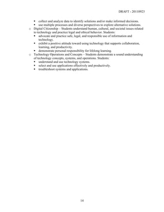DRAFT - 20110923

          collect and analyze data to identify solutions and/or make informed decisions.
          use multiple processes and diverse perspectives to explore alternative solutions.
       o Digital Citizenship – Students understand human, cultural, and societal issues related
         to technology and practice legal and ethical behavior. Students:
          advocate and practice safe, legal, and responsible use of information and
             technology.
          exhibit a positive attitude toward using technology that supports collaboration,
             learning, and productivity.
          demonstrate personal responsibility for lifelong learning.
       o Technology Operations and Concepts – Students demonstrate a sound understanding
         of technology concepts, systems, and operations. Students:
          understand and use technology systems.
          select and use applications effectively and productively.
          troubleshoot systems and applications.




	
                                            14	
  
 