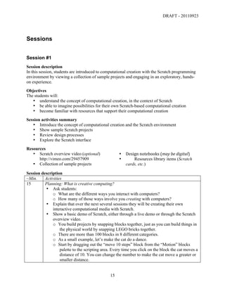 DRAFT - 20110923




Sessions


Session #1
Session description
In this session, students are introduced to computational creation with the Scratch programming
environment by viewing a collection of sample projects and engaging in an exploratory, hands-
on experience.
Objectives
The students will:
   • understand the concept of computational creation, in the context of Scratch
   • be able to imagine possibilities for their own Scratch-based computational creation
   • become familiar with resources that support their computational creation
Session activities summary
   • Introduce the concept of computational creation and the Scratch environment
   • Show sample Scratch projects
   • Review design processes
   • Explore the Scratch interface
Resources
   • Scratch overview video (optional)                   •   Design	
  notebooks	
  (may	
  be	
  digital)	
  
      http://vimeo.com/29457909                          •       Resources library items (Scratch
   • Collection of sample projects                           cards, etc.)

Session description
~Min.     Activities
15        Planning: What is creative computing?
          • Ask students:
              o What are the different ways you interact with computers?
              o How many of those ways involve you creating with computers?
          • Explain that over the next several sessions they will be creating their own
              interactive computational media with Scratch.
          • Show a basic demo of Scratch, either through a live demo or through the Scratch
              overview video.
              o You build projects by snapping blocks together, just as you can build things in
                   the physical world by snapping LEGO bricks together.
              o There are more than 100 blocks in 8 different categories.
              o As a small example, let’s make the cat do a dance.
              o Start by dragging out the “move 10 steps” block from the “Motion” blocks
                   palette to the scripting area. Every time you click on the block the cat moves a
                   distance of 10. You can change the number to make the cat move a greater or
                   smaller distance.


	
                                              15	
  
 